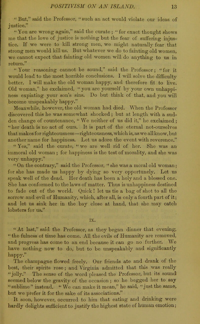 “ But,” said the Professor, “ such an act would violate our ideas of justice.” “ You are wrong again,” said the curate ; “ for exact thought shows me that the love of justice is nothing but the fear of suffering injus- tice. If we were to kill strong men, we might naturally fear that strong men would kill us. But whatever we do to fainting old women, we cannot expect that fainting old women will do anything to us in return.” “Your reasoning cannot be sound,” said the Professor; “for it would lead to the most horrible conclusions. I will solve the difficulty better. I will make the old woman happy, and therefore fit to live. Old woman,” he exclaimed, “ you are yourself by your own unhappi- ness expiating your son’s sins. Do but think of that, and you will become unspeakably happy.” Meanwhile, however, the old woman had died. When the Professor discovered this he was somewhat shocked; but at length with a sud- den change of countenance, “ We neither of us did it,” he exclaimed ; “ her death is no act of ours. It is part of the eternal not-ourselves that makes for righteousness—righteousness, which is, as we all know, but another name for happiness. Let us adore the event with reverence.” “ Yes,” said the curate, “ we are well rid of her. She was an immoral old woman; for happiness is the test of morality, and she was very unhappy.” “ On the contrary,” said the Professor, “ she was a moral old woman ; for she has made us happy by dying so very opportunely. Let us speak well of the dead. Pier death has been a holy and a blessed one. She has conformed to the laws of matter. Thus is unhappiness destined to fade out of the world. Quick ! let us tie a bag of shot to all the sorrow and evil of Humanity, which, after all, is only a fourth part of it; and let us sink her in the bay close at hand, that she may catch lobsters for us.” IX. “ At last,” said the Professor, as they began dinner that evening', “ the fulness ot time has come. All the evils of Humanity are removed, and progress has come to an end because it can go no further. We have nothing now to do, but to be unspeakably and significantly happy.” The champagne flowed freely. Our friends ate and drank of the best, their spirits rose; and Virginia admitted that this was really “jolly.” The sense of the word pleased the Professor, but its sound seemed below the gravity of the occasion ; so he begged her to say “sublime” instead. “ We can make it mean,” he said, “just the same-, but we prefer it for the sake of its associations.” It soon, however, occurred to him that eating and drinking were hardly delights sufficient to justify the highest state of human emotion;