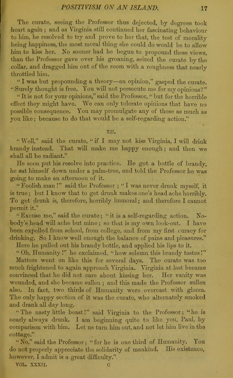 Tko curate, seeing the Professor thus dejected, by degrees took heart again ; and as Virginia still continued her fascinating behaviour to him, he resolved to try and prove to her that, the test of morality being happiness, the most moral thing she could do would be to allow him to kiss her. No sooner had he begun to propound these views, than the Professor gave over his groaning, seized the curate by the collar, and dragged him out of the room with a roughness that nearly throttled him. “ I was but propounding a theory—an opinion,” gasped the curate. “ Surely thought is free. You will not persecute me for my opinions? ” “ It is not for your opinions,” said the Professor, “ but for the horrible effect they might have. We can only tolerate opinions that have no possible consequence. You may promulgate any of those as much as you like; because to do that would be a self-regarding action.” • XII. “ Well,” said the curate, “ if I may not kiss Virginia, I will drink brandy instead. That will make me happy enough; and then we shall all be radiant.” He soon put his resolve into practice. He got a bottle of brandy, he sat himself down under a palm-tree, and told the Professor he was going to make an afternoon of it. “ Foolish man !” said the Professor ; “ I was never drunk myself, it is true; but I know that to get drunk makes one’s head ache horribly. To get drunk is, therefore, horribly immoral; and therefore I cannot permit it.” “ Excuse me,” said the curate; “ it is a self-regarding action. No- body’s head will ache but mine ; so that is my own look-out. I have been expelled from school, from college, and from my first curacy for drinking. So I know well enough the balance of pains and pleasures.” Here he pulled out his brandy bottle, and applied his lips to it. “ Oh, Humanity !” he exclaimed, “ how solemn this brandy tastes!” Matters went on like this for several days. The curate was too much frightened to again approach Virginia. Virginia at last became convinced that he did not care about kissing her. Her vanity was wounded, and she became sullen ; and this made the Professor sullen also. In fact, two thirds of Humanity were overcast with gloom. The only happy section of it was the curate, who alternately smoked and drank all day long. “The nasty little beast!” said Virginia to the Professor; “he is nearly always drunk. I am beginning quite to like you, Paul, by comparison with him. Let us turn him out, and not let him live in the cottage.” “No,” said the Professor ; “for he is one third of Humanity. You do not properly appreciate the solidarity of mankind. His existence, however, I admit is a great difficulty.” VOL. XXXII. C