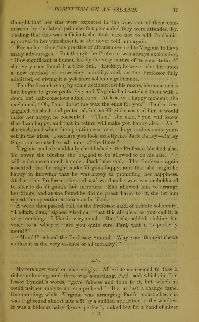 thought that her sins were expiated in the very act of their com- mission, by the latent pain she felt persuaded they were attended by. Feeling that this was sufficient, she took care not to add Paul’s dis- approval to her punishment, so she never told him again. For a short time this practice of altruism seemed to Virginia to have many advantages. But though the Professor was always exclaiming, “How significant is human life by the very nature of its constitution!” she very soon found it a trifle dull. Luckily, however, she hit upon a new method of exercising morality, and, as the Professor fully admitted, of giving it a yet more solemn significance. The Professor having by some accident lost his razors, his moustaches had begun to grow profusely; and Virginia had watched them with a deep, but half-conscious admiration. At last, in a happy moment, she exclaimed, “Oh, Paul! do let me wax the ends for you.” Paul at first giggled, blushed, and protested, but as Virginia assured him it would make her happy, he consented. “ Then,” she said, “ you will know that I am happy, and that in return will make you happy also. Ah! ” she exclaimed when the operation was over, “do go and examine your- self in the glass. I declare you look exactly like Jack Barley—Barley Sugar, as we used to call him—of the Blues.” Virginia smiled; suddenly she blushed ; the Professor blushed also. To cover the blushes she begged to be allowed to do his hair. “ It will make me so much happier, Paul,” she said. The Professor again assented, that he might make Virginia happy, and that she might be happy in knowing that he was happy in promoting her happiness. At last the Professor, shy and awkward as he was, was emboldened to offer to do Virginia’s hair in return. She allowed him to arrange her fringe, and as she found he did no great harm to it, she let him repeat the operation as often as he liked. A week thus passed, full, as the Professor said, of infinite solemnity. “ I admit, Paul,” sighed Virginia, “ that this altruism, as you call it, is very touching. I like it very much. But,” she added, sinking her voice to a whisper, “are you quite sure, Paul, that it is perfectly moral ? ” “Moral! ” echoed the Professor, “moral! Why exact thought shows us that it is the very essence of all morality! ” xrv. Matters now went on charmingly. All existence seemed to take a richer colouring, and there was something, Paul said, which, in Pro- fessor Tyndall’s words, “ gave fulness and tone to it, but which he could neither analyze nor comprehend.” But at last a change came. One morning, whilst Virginia was arranging Paul’s moustaches, she was frightened almost into a fit by a sudden apparition at the window. It was a hideous hairy figure, perfectly naked but for a band of silver C 2