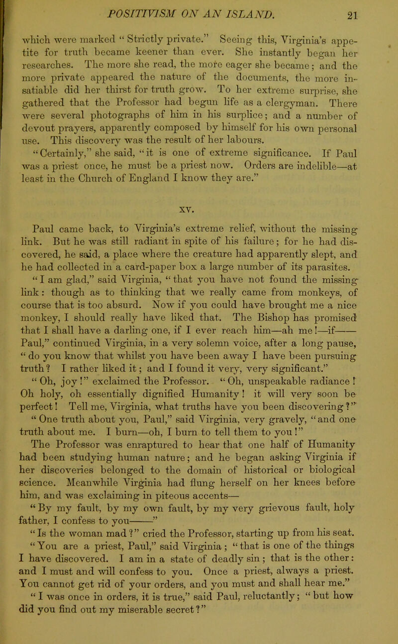 which were marked “ Strictly private.” Seeing this, Virginia’s appe- tite for truth became keener than ever. She instantly began her researches. The more she read, the mote eager she became; and the more private appeared the nature of the documents, the more in- satiable did her thirst for truth grow. To her extreme surprise, she gathered that the Professor had begun life as a clergyman. There were several photographs of him in his surplice; and a number of devout prayers, apparently composed by himself for his own personal use. This discovery was the result of her labours. “ Certainly,” she said, “ it is one of extreme significance. If Paul was a priest once, he must be a priest now. Orders are indelible—at least in the Church of England I know they are.” XV. Paul came back, to Virginia’s extreme relief, without the missing link. But he was still radiant in spite of his failure; for he had dis- covered, he said, a place where the creature had apparently slept, and he had collected in a card-paper box a large number of its parasites. “ I am glad,” said Virginia, “ that you have not found the missing link: though as to thinking that we really came from monkeys, of course that is too absurd. Now if you could have brought me a nice monkey, I should really have liked that. The Bishop has promised that I shall have a darling one, if I ever reach him—ah me!—if Paul,” continued Virginia, in a very solemn voice, after a long pause, “ do you know that whilst you have been away I have been pursuing truth ? I rather liked it; and I found it very, very significant.” “ Oh, joy !” exclaimed the Professor. “ Oh, unspeakable radiance I Oh holy, oh essentially dignified Humanity ! it will very soon be perfect! Tell me, Virginia, what truths have you been discovering I”- “ One truth about you, Paul,” said Virginia, very gravely, “ and one truth about me. I burn—oh, I burn to tell them to you!” The Professor was enraptured to hear that one half of Humanity had been studying human nature; and he began asking Virginia if her discoveries belonged to the domain of historical or biological science. Meanwhile Virginia had flung herself on her knees before him, and was exclaiming in piteous accents— “ By my fault, by my own fault, by my very grievous fault, holy father, I confess to you ” “ Is the woman mad V’ cried the Professor, starting up from his seat. “You are a priest, Paul,” said Virginia; “that is one of the things I have discovered. 1 am in a state of deadly sin ; that is the other: and I must and will confess to you. Once a priest, always a priest. You cannot get rid of your orders, and you must and shall hear me.” “ I was once in orders, it is true,” said Paul, reluctantly; “ but how did you find out my miserable secret ? ”