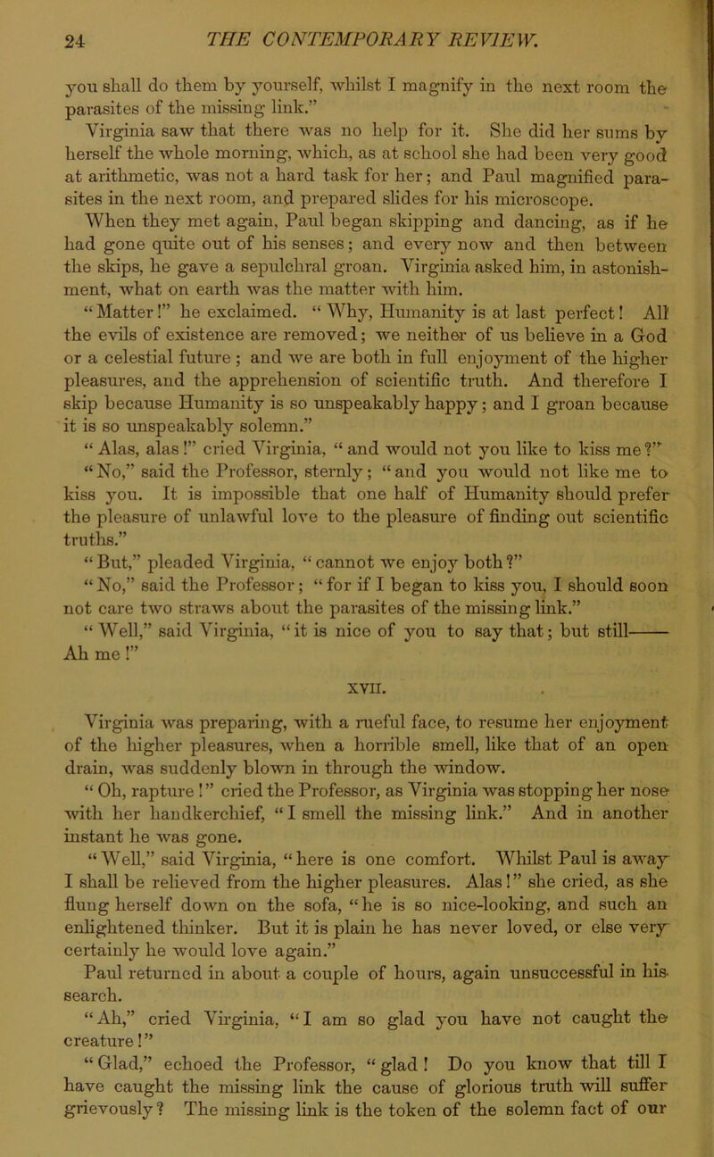 yon shall do them by yourself, whilst I magnify in the next room the parasites of the missing link/’ Virginia saw that there was no help for it. She did her sums by herself the whole morning, which, as at school she had been very good at arithmetic, was not a hard task for her; and Paul magnified para- sites in the next room, and prepared slides for his microscope. When they met again, Paid began skipping and dancing, as if he had gone quite out of his senses; and every now and then between the skips, he gave a sepulchral groan. Virginia asked him, in astonish- ment, what on earth was the matter with him. “ Matter!” he exclaimed. “ Why, Humanity is at last perfect! All the evils of existence are removed; we neither of us believe in a God or a celestial future ; and we are both in full enjoyment of the higher pleasures, and the apprehension of scientific truth. And therefore I skip because Humanity is so unspeakably happy; and I groan because it is so unspeakably solemn.” “ Alas, alas!” cried Virginia, “ and would not you like to kiss meT “No,” said the Professor, sternly; “and you would not like me to kiss you. It is impossible that one half of Humanity should prefer the pleasure of unlawful love to the pleasure of finding out scientific truths.” “But,” pleaded Virginia, “cannot we enjoy both?” “ No,” said the Professor; “ for if I began to kiss you, I should soon not care two straws about the parasites of the missing link.” “ Well,” said Virginia, “it is nice of you to say that; but still Ah me !” XVII. Virginia was preparing, with a rueful face, to resume her enjoyment of the higher pleasures, when a horrible smell, like that of an open drain, was suddenly blown in through the window. “ Oh, rapture ! ” cried the Professor, as Virginia was stopping her nose with her handkerchief, “I smell the missing link.” And in another instant he was gone. “ Well,” said Virginia, “ here is one comfort. Whilst Paul is away I shall be relieved from the higher pleasures. Alas! ” she cried, as she flung herself down on the sofa, “he is so nice-looking, and such an enlightened thinker. But it is plain he has never loved, or else very certainly he would love again.” Paul returned in about a couple of hours, again unsuccessful in his- search. “Ah,” cried Virginia, “I am so glad you have not caught the creature! ” “ Glad,” echoed the Professor, “ glad ! Do you know that till I have caught the missing link the cause of glorious truth will suffer grievously? The missing link is the token of the solemn fact of our