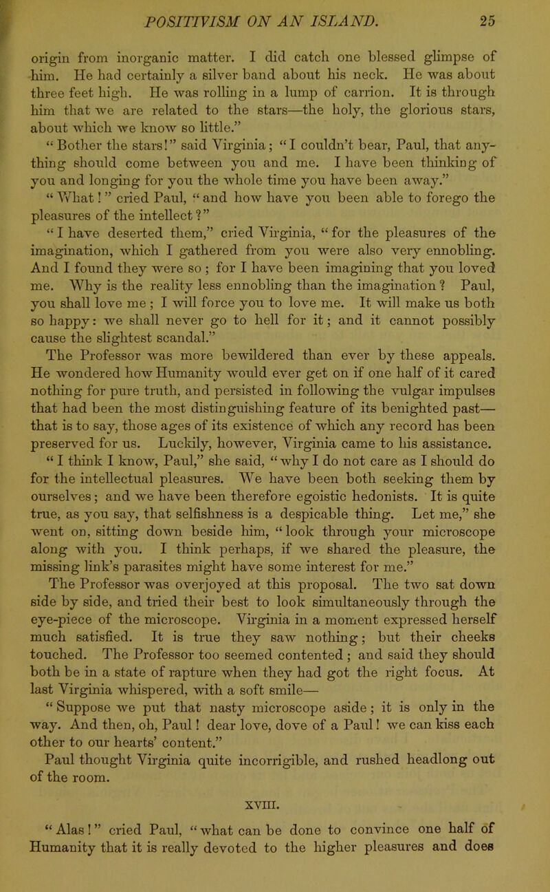 origin from inorganic matter. I did catch one blessed glimpse of him. He had certainly a silver band about his neck. He was about three feet high. He was rolling in a lump of carrion. It is through him that we are related to the stars—the holy, the glorious stars, about which we know so little.” “ Bother the stars!” said Virginia; “I couldn’t bear, Paul, that any- thing should come between you and me. I have been thinking of you and longing for you the whole time you have been away.” “ What! ” cried Paul, “ and how have you been able to forego the pleasures of the intellect 1 ” “ I have deserted them,” cried Virginia, “ for the pleasures of the imagination, which I gathered from you were also very ennobling. And I found they were so ; for I have been imagining that you loved me. Why is the reality less ennobling than the imagination 1 Paul, you shall love me ; I will force you to love me. It will make us both so happy: we shall never go to hell for it; and it cannot possibly cause the slightest scandal.” The Professor was more bewildered than ever by these appeals. He wondered how Humanity would ever get on if one half of it cared nothing for pure truth, and persisted in following the vulgar impulses that had been the most distinguishing feature of its benighted past— that is to say, those ages of its existence of which any record has been preserved for us. Lucidly, however, Virginia came to his assistance. “ I think I know, Paul,” she said, “ why I do not care as I should do for the intellectual pleasures. We have been both seeking them by ourselves; and we have been therefore egoistic hedonists. It is quite true, as you say, that selfishness is a despicable thing. Let me,” she went on, sitting down beside him, “look through your microscope along with you. I think perhaps, if we shared the pleasure, the missing link’s parasites might have some interest for me.” The Professor was overjoyed at this proposal. The two sat down side by side, and tried their best to look simultaneously through the eye-piece of the microscope. Virginia in a moment expressed herself much satisfied. It is true they saw nothing; but their cheeks touched. The Professor too seemed contented ; and said they should both be in a state of rapture when they had got the right focus. At last Virginia whispered, with a soft smile— “ Suppose we put that nasty microscope aside; it is only in the way. And then, oh, Paul! dear love, dove of a Paul! we can kiss each other to our hearts’ content.” Paul thought Virginia quite incorrigible, and rushed headlong out of the room. XVIII. “ Alas ! ” cried Paul, “ what can be done to convince one half of Humanity that it is really devoted to the higher pleasures and does