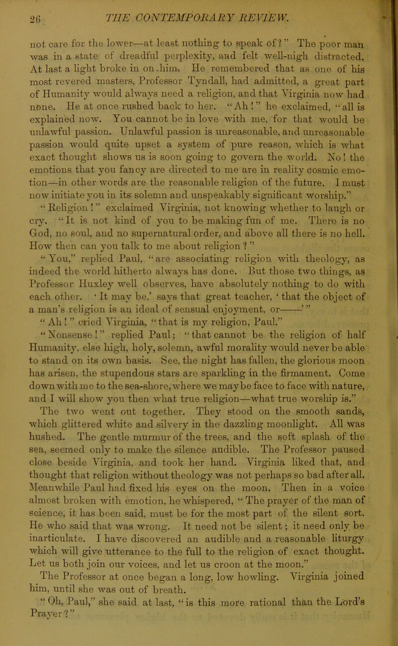 not care for the lower—at least nothing to speak of? ” The poor man was in a state of dreadful perplexity, and felt well-nigh distracted. At last a light broke in on .him-. He remembered that as one of his most revered masters, Professor Tyndall, had admitted, a great part of Humanity would always need a religion, and that Virginia now had none. He at once rushed back to her. “ Ah ! ” he exclaimed, “ all is explained now. You cannot be in love with me, for that would be unlawful passion. Unlawful passion is unreasonable, and unreasonable passion would quite upset a system of pure reason, which is what exact thought shows us is soon going to govern the world. No ! the emotions that you fancy are directed to me are in reality cosmic emo- tion—in other words are the reasonable religion of the future. I must now initiate you in its solemn and unspeakably significant worship.” “ Religion ! ” exclaimed Virginia, not knowing whether to laugh or cry. “ It is not kind of you to be making fun of me. There is no God, no soul, and no supernatural order, and above all there is no hell. How then can you talk to me about religion ? ” “You,” replied Paul, “are associating religion with theology, as indeed the world hitherto always has done. But those two things, as Professor Huxley well observes, have absolutely nothing to do with each other. ‘ It may be,’ says that great teacher, ‘ that the object of a man’s religion is an ideal of sensual enjoyment, or “ Ah ! ” cried Virginia, “that is my religion, Paul.” “Nonsense!” replied Paul; “that cannot be the religion of half Humanity, else high, holy, solemn, awful morality would never be able to stand on its own basis. See, the night has fallen, the glorious moon has arisen, the stupendous stars are sparkling in the firmament. Come down with me to the sea-shore, where we maybe face to face with nature, and I will show you then what true religion—what true worship is.” The two went out together. They stood on the smooth sands, which glittered white and silvery in the dazzling moonlight. All was hushed. The gentle murmur of the trees, and the soft splash of the sea, seemed only to make the silence audible. The Professor paused close beside Virginia, and took her hand. Virginia liked that, and thought that religion without theology was not perhaps so bad after all. Meanwhile Paul had fixed his eyes on the moon. Then in a voice almost broken with emotion, he whispered, “ The prayer of the man of science, it has been said, must be for the most part of the silent sort. He who said that was wrong. It need not be silent; it need only be inarticulate. I have discovered an audible and a reasonable liturgy which will give utterance to the full to the religion of exact thought. Let us both join our voices, and let us croon at the moon.” The Professor at once began a long, low howling. Virginia joined him, until she was out of breath. “ Oh, Paul,” she said at last, “ is this more rational than the Lord’s Prayer ? ”