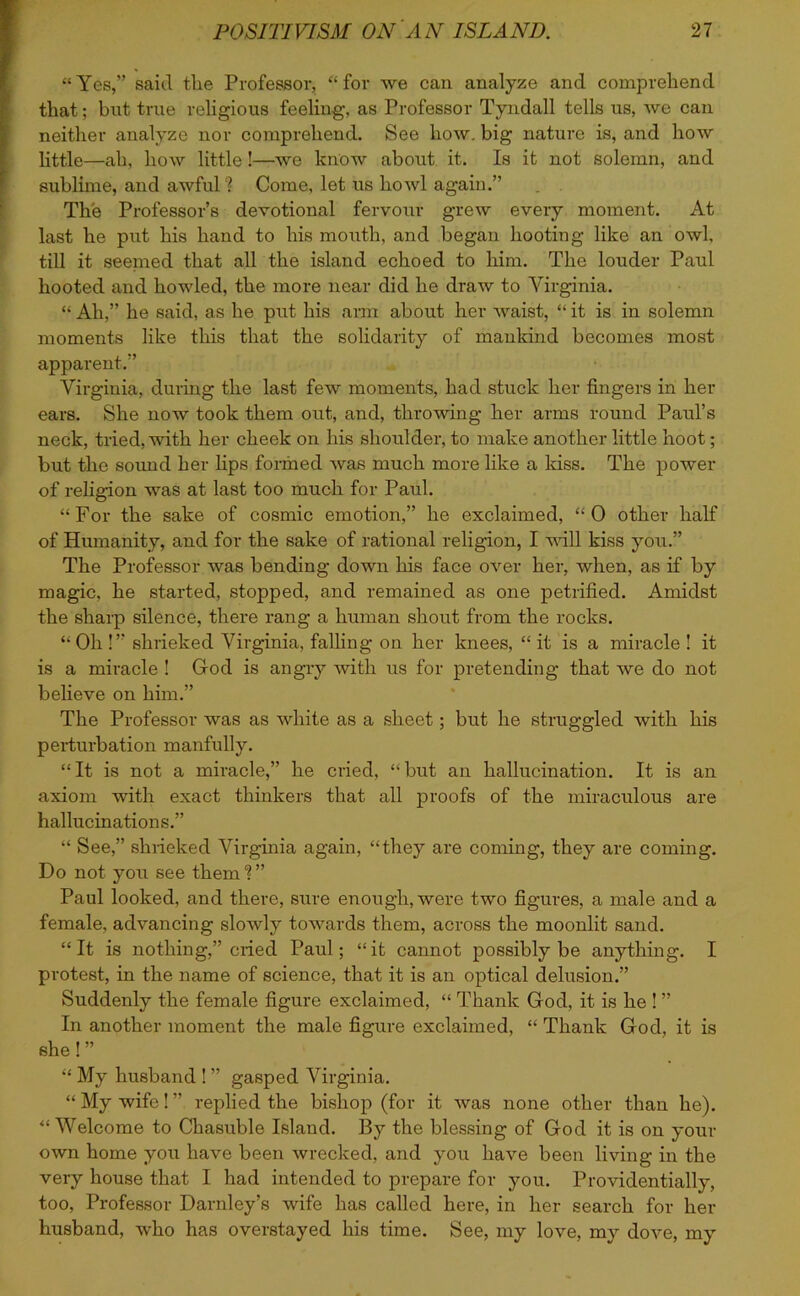 “Yes,” said the Professor, “for we can analyze and comprehend that; but true religious feeling, as Professor Tyndall tells us, we can neither analyze nor comprehend. See how. big nature is, and how little—ah, how little!—we know about it. Is it not solemn, and sublime, and awful ? Come, let us howl again.” The Professor’s devotional fervour grew every moment. At last he put his hand to his mouth, and began hooting like an owl, till it seemed that all the island echoed to him. The louder Paul hooted and howled, the more near did he draw to Virginia. “ Ah,” he said, as he put his arm about her waist, “ it is in solemn moments like this that the solidarity of mankind becomes most apparent.” Virginia, during the last few moments, had stuck her fingers in her ears. She now took them out, and, throwing her arms round Paul’s neck, tried, with her cheek on his shoulder, to make another little hoot; but the sound her lips formed was much more like a kiss. The power of religion was at last too much for Paul. “ For the sake of cosmic emotion,” he exclaimed, “ 0 other half of Humanity, and for the sake of rational religion, I will kiss you.” The Professor was bending down his face over her, when, as if by magic, he started, stopped, and remained as one petrified. Amidst the sharp silence, there rang a human shout from the rocks. “Oh !” shrieked Virginia, falling on her knees, “ it is a miracle ! it is a miracle ! God is angry with us for pretending that we do not believe on him.” The Professor was as white as a sheet; but he struggled with his perturbation manfully. “It is not a miracle,” he cried, “but an hallucination. It is an axiom with exact thinkers that all proofs of the miraculous are hallucinations.” “ See,” shrieked Virginia again, “they are coming, they are coming. Do not you see them ” Paul looked, and there, sure enough, were two figures, a male and a female, advancing slowly towards them, across the moonlit sand. “It is nothing,” cried Paul; “it cannot possibly be anything. I protest, in the name of science, that it is an optical delusion.” Suddenly the female figure exclaimed, “ Thank God, it is he ! ” In another moment the male figure exclaimed, “ Thank God, it is she! ” “ My husband ! ” gasped Virginia. “ My wife! ” replied the bishop (for it was none other than he). “Welcome to Chasuble Island. By the blessing of God it is on your own home you have been wrecked, and you have been living in the very house that I had intended to prepare for you. Providentially, too, Professor Darnley’s wife has called here, in her search for her husband, who has overstayed his time. See, my love, my dove, my