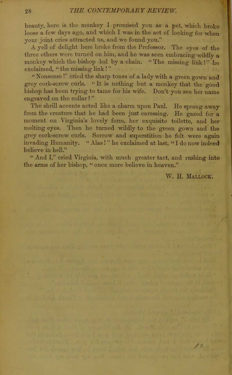 beauty, here is. the monkey I promised you as a pet, which broke loose a few days ago, and which I was in the act of looking for when your joint cries attracted us, and we found you.” A yell of delight here broke from the Professor. The eyes of the three others were turned on him, and he was seen embracing wildly a monkey which the bishop led by a chain. “ The missing link ! ” he exclaimed, “ the missing link! ” “ Nonsense!” cried the sharp tones of a lady with a green gown and grey cork-screw curls. “ It is nothing but a monkey that the good bishop has been trying to tame for his wife. Don’t you see her name engraved on the collar?” The shrill accents acted like a charm upon Paul. He sprang away from the creature that he had been just caressing. He gazed for a moment on Virginia’s lovely form, her exquisite toilette, and her melting eyes. Then he turned wildly to the green gown and the grey cork-screw curls. Sorrow and superstition he felt were again invading Humanity. “ Alas! ” he exclaimed at last, “ I do now indeed believe in hell.” “ And I,” cried Virginia, with much greater tact, and rushing into the arms of her bishop, “ once more believe in heaven.” W. H. Mallock. * f '