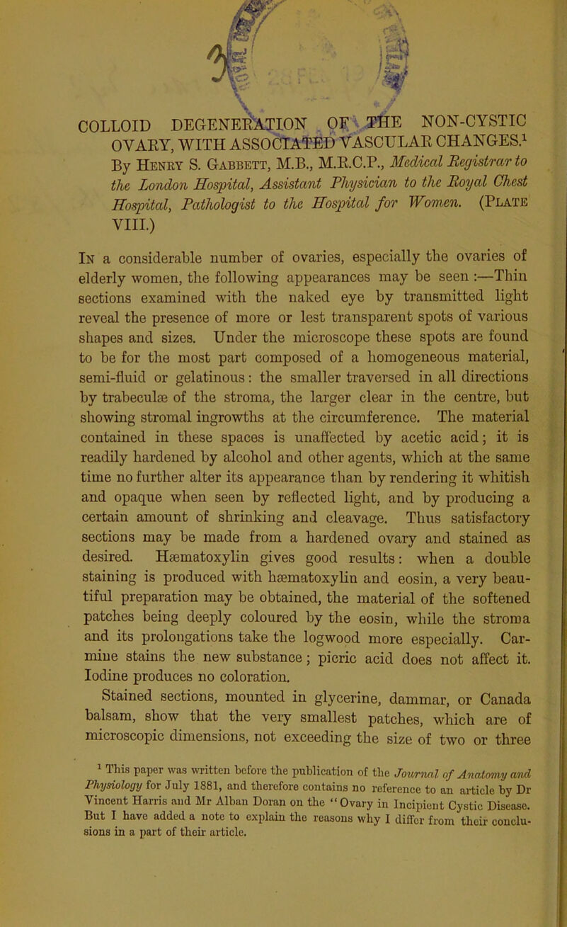 COLLOID DEGENERATION OF THE NON-CYSTIC OVARY, WITH ASSOCIATED VASCULAR CHANGES.1 By Henry S. Gabbett, M.B., M.R.C.P., Medical Registrar to the London Hospital, Assistant Physician to the Royal Chest Hospital, Pathologist to the Hospital for Women. (Plate VIII.) In a considerable number of ovaries, especially the ovaries of elderly women, the following appearances may be seen :—Thin sections examined with the naked eye by transmitted light reveal the presence of more or lest transparent spots of various shapes and sizes. Under the microscope these spots are found to be for the most part composed of a homogeneous material, semi-fluid or gelatinous: the smaller traversed in all directions by trabecuke of the stroma, the larger clear in the centre, but showing stromal ingrowths at the circumference. The material contained in these spaces is unaffected by acetic acid; it is readily hardened by alcohol and other agents, which at the same time no further alter its appearance than by rendering it whitish and opaque when seen by reflected light, and by producing a certain amount of shrinking and cleavage. Thus satisfactory sections may be made from a hardened ovary and stained as desired. Haematoxylin gives good results: when a double staining is produced with haematoxylin and eosin, a very beau- tiful preparation may be obtained, the material of the softened patches being deeply coloured by the eosin, while the stroma and its prolongations take the logwood more especially. Car- mine stains the new substance; picric acid does not affect it. Iodine produces no coloration. Stained sections, mounted in glycerine, dammar, or Canada balsam, show that the very smallest patches, which are of microscopic dimensions, not exceeding the size of two or three 1 This paper was written Before the publication of the Journal of Anatomy and Physiology for July 1881, and therefore contains no reference to an article by Dr Vincent Harris and Mr Alban Doran on the “ Ovary in Incipient Cystic Disease. But I have added a note to explain the reasons why I differ from their conclu- sions in a part of their article.