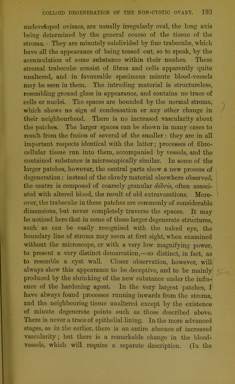 undeveloped ovisacs, are usually irregularly oval, the long axis being determined by the general course of the tissue of the stroma. ■ They are minutely subdivided by fine trabeculae, which have all the appearance of being teased out, so to speak, by the accumulation of some substance within their meshes. These stromal trabeculae consist of fibres and cells apparently quite unaltered, and in favourable specimens minute blood-vessels may be seen in them. The intruding material is structureless, resembling ground glass in appearance, and contains no trace of cells or nuclei. The spaces are bounded by the normal stroma, which shows no sign of condensation or any other change in their neighbourhood. There is no increased vascularity about the patches. The larger spaces can be shown in many cases to result from the fusion of several of the smaller: they are in all important respects identical with the latter; processes of fibro- cellular tissue run into them, accompanied by vessels, and the contained substance is microscopically similar. In some of the larger patches, however, the central parts show a new process of degeneration : instead of the cloudy material elsewhere observed, the centre is composed of coarsely granular debris, often associ- ated with altered blood, the result of old extravasations. More- over, the trabecuke in these patches are commonly of considerable dimensions, but never completely traverse the spaces. It may be noticed here that in some of these larger degenerate structures, such as can be easily recognised with the naked eye, the boundary line of stroma may seem at first sight, when examined without the microscope, or with a very low magnifying power, to present a very distinct demarcation,—so distinct, in fact, as to resemble a cyst wall. Closer observation, however, will always show this appearance to be deceptive, and to be mainly produced by the shrinking of the new substance under the influ- ence of the hardening agent. In the very largest patches, I have always found processes running inwards from the stroma, and the neighbouring tissue unaltered except by the existence of minute degenerate points such as those described above. There is never a trace of epithelial lining. In the more advanced stages, as in the earlier, there is an entire absence of increased vascularity; but there is a remarkable change in the blood- vessels, which will require a separate description. (In the