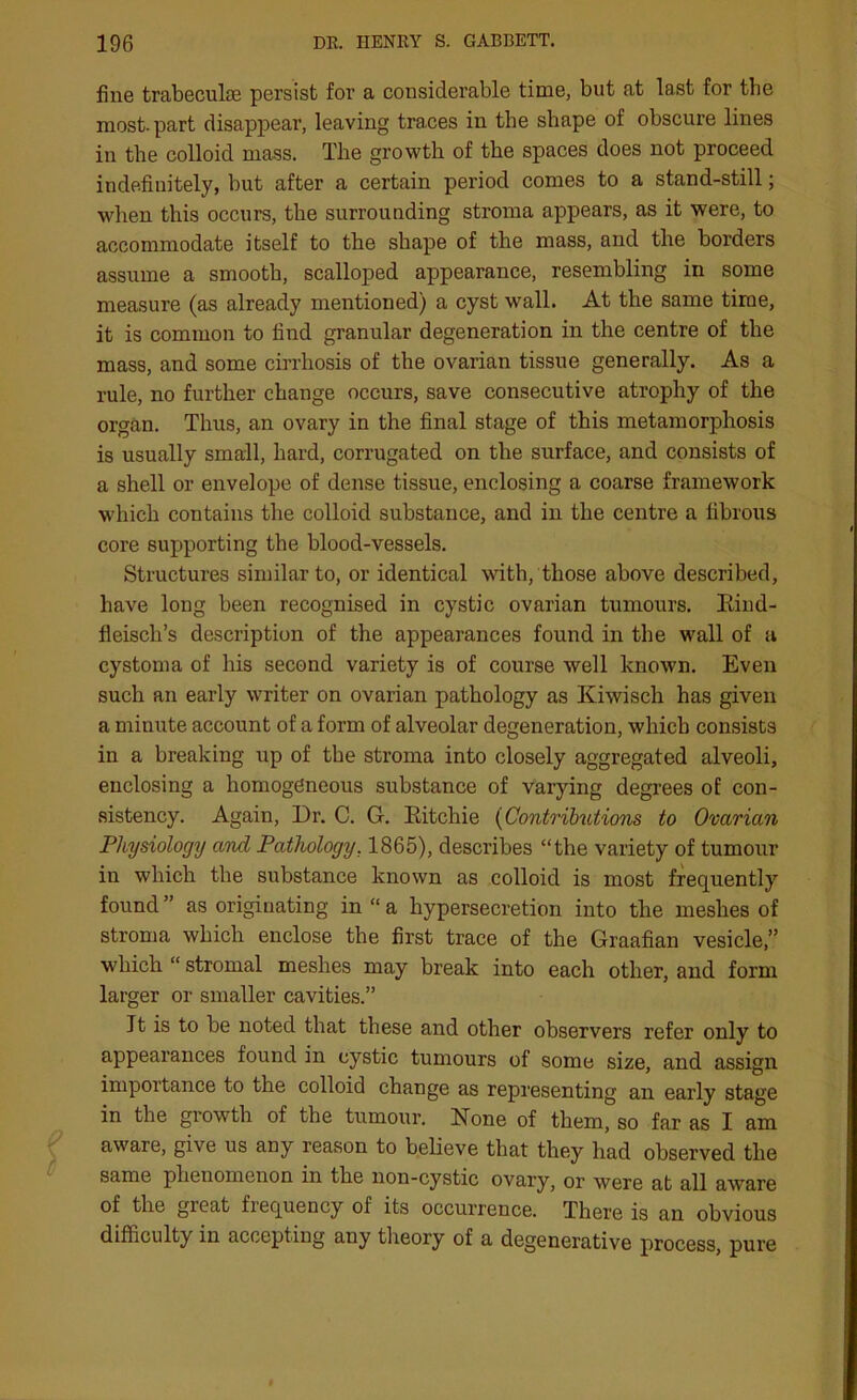 fine trabeculae persist for a considerable time, but at last for the most, part disappear, leaving traces in the shape of obscure lines in the colloid mass. The growth of the spaces does not proceed indefinitely, but after a certain period comes to a stand-still; when this occurs, the surrounding stroma appears, as it were, to accommodate itself to the shape of the mass, and the borders assume a smooth, scalloped appearance, resembling in some measure (as already mentioned) a cyst wall. At the same time, it is common to find granular degeneration in the centre of the mass, and some cirrhosis of the ovarian tissue generally. As a rule, no further change occurs, save consecutive atrophy of the organ. Thus, an ovary in the final stage of this metamorphosis is usually small, hard, corrugated on the surface, and consists of a shell or envelope of dense tissue, enclosing a coarse framework which contains the colloid substance, and in the centre a fibrous core supporting the blood-vessels. Structures similar to, or identical with, those above described, have long been recognised in cystic ovarian tumours. Eind- fleisch’s description of the appearances found in the wall of a cystoma of his second variety is of course well known. Even such an early writer on ovarian pathology as Kiwisch has given a minute account of a form of alveolar degeneration, which consists in a breaking up of the stroma into closely aggregated alveoli, enclosing a homogeneous substance of varying degrees of con- sistency. Again, Dr. C. G. Eitchie (Contributions to Ovarian Physiology and Pathology. 1865), describes “the variety of tumour in which the substance known as colloid is most frequently found ” as originating in “ a hypersecretion into the meshes of stroma which enclose the first trace of the Graafian vesicle,” which “ stromal meshes may break into each other, and form larger or smaller cavities.” It is to be noted that these and other observers refer only to appearances found in cystic tumours of some size, and assign importance to the colloid change as representing an early stage in the growth of the tumour. None of them, so far as I am aware, give us any reason to believe that they had observed the same phenomenon in the lion-cystic ovary, or were at all aware of the great frequency of its occurrence. There is an obvious difficulty in accepting any theory of a degenerative process, pure