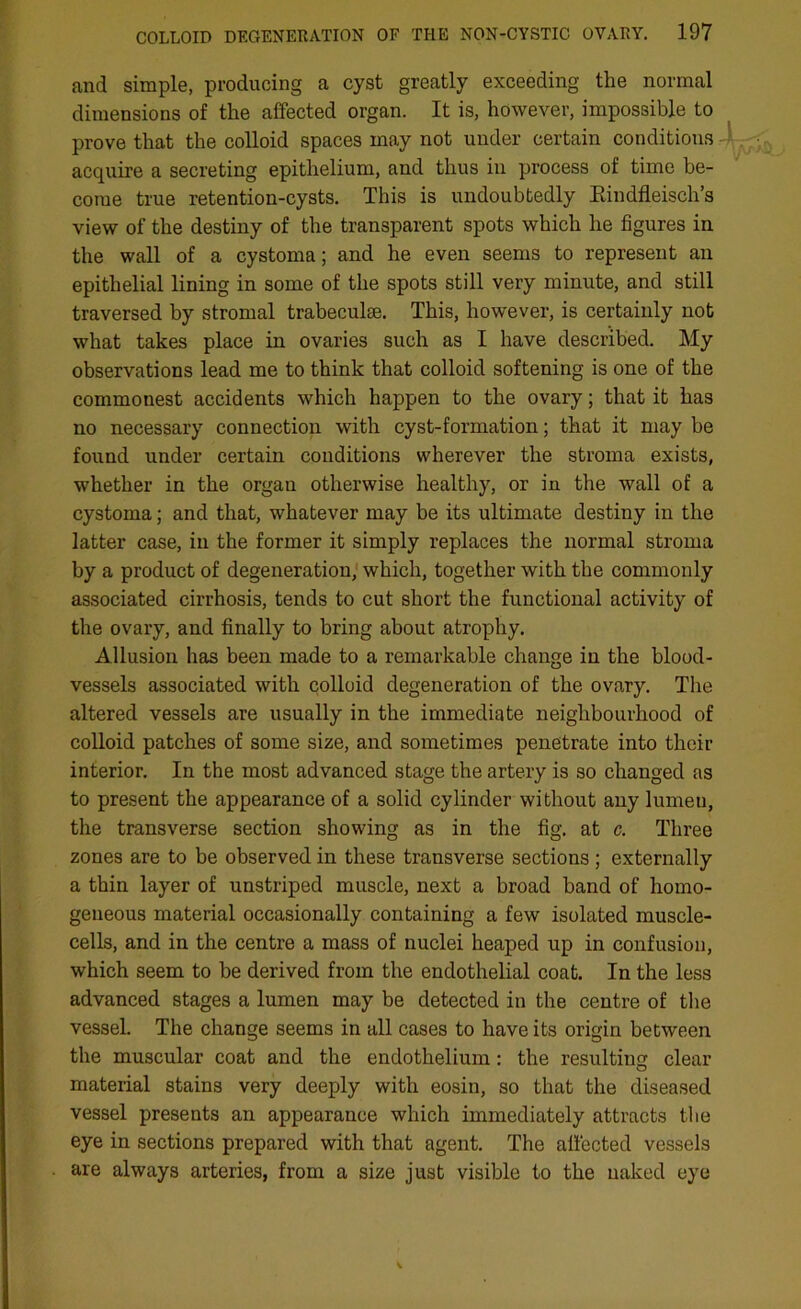 and simple, producing a cyst greatly exceeding the normal dimensions of the affected organ. It is, however, impossible to prove that the colloid spaces may not under certain conditions acquire a secreting epithelium, and thus in process of time be- come true retention-cysts. This is undoubtedly Kindfleisch’s view of the destiny of the transparent spots which he figures in the wall of a cystoma; and he even seems to represent an epithelial lining in some of the spots still very minute, and still traversed by stromal trabeculae. This, however, is certainly not what takes place in ovaries such as I have described. My observations lead me to think that colloid softening is one of the commonest accidents which happen to the ovary; that it has no necessary connection with cyst-formation; that it may be found under certain conditions wherever the stroma exists, whether in the organ otherwise healthy, or in the wall of a cystoma; and that, whatever may be its ultimate destiny in the latter case, in the former it simply replaces the normal stroma by a product of degeneration, which, together with the commonly associated cirrhosis, tends to cut short the functional activity of the ovary, and finally to bring about atrophy. Allusion has been made to a remarkable change in the blood- vessels associated with colloid degeneration of the ovary. The altered vessels are usually in the immediate neighbourhood of colloid patches of some size, and sometimes penetrate into their interior. In the most advanced stage the artery is so changed as to present the appearance of a solid cylinder without any lumen, the transverse section showing as in the fig. at c. Three zones are to be observed in these transverse sections; externally a thin layer of unstriped muscle, next a broad band of homo- geneous material occasionally containing a few isolated muscle- cells, and in the centre a mass of nuclei heaped up in confusion, which seem to be derived from the endothelial coat. In the less advanced stages a lumen may be detected in the centre of the vessel. The change seems in all cases to have its origin between the muscular coat and the endothelium : the resulting clear material stains very deeply with eosin, so that the diseased vessel presents an appearance which immediately attracts the eye in sections prepared with that agent. The affected vessels are always arteries, from a size just visible to the naked eye