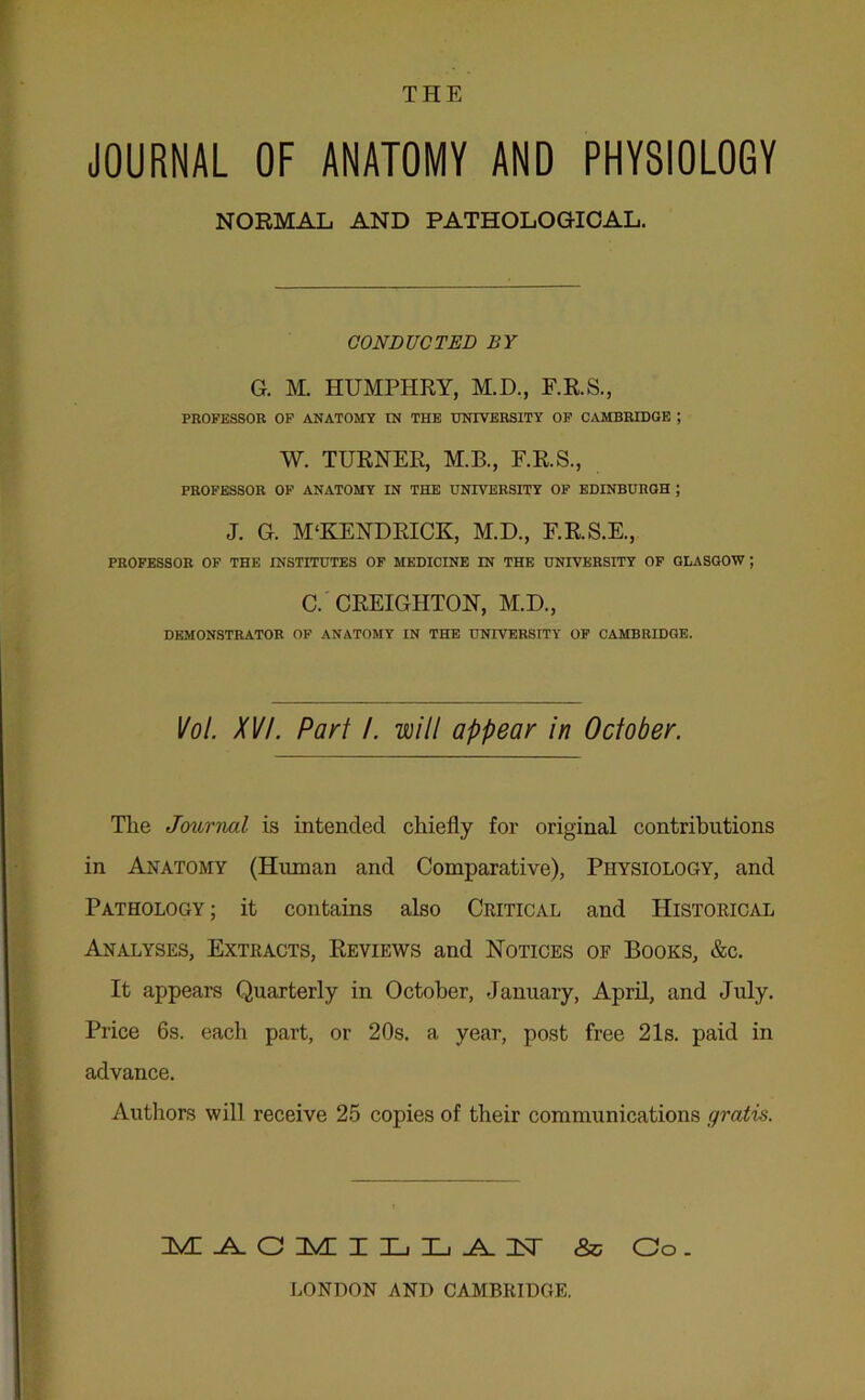 THE JOURNAL OF ANATOMY AND PHYSIOLOGY NORMAL AND PATHOLOGICAL. CONDUCTED BY G. M. HUMPHRY, M.D., F.R.S., PROFESSOR OF ANATOMY IN THE UNIVERSITY OF CAMBRIDGE ; W. TURNER, M.B., F.R.S., PROFESSOR OF ANATOMY IN THE UNIVERSITY OF EDINBURGH ; J. G. M‘KENDRICK, M.D., F.R.S.E., PROFESSOR OF THE INSTITUTES OF MEDICINE IN THE UNIVERSITY OF GLASGOW ; C. CREIGHTON, M.D., DEMONSTRATOR OF ANATOMY IN THE UNIVERSITY OF CAMBRIDGE. Vol. XV/. Part /. will appear in October. Tlie Journal is intended chiefly for original contributions in Anatomy (Human and Comparative), Physiology, and Pathology ; it contains also Critical and Historical Analyses, Extracts, Reviews and Notices of Books, &c. It appeal's Quarterly in October, January, April, and July. Price 6s. each part, or 20s. a year, post free 21s. paid in advance. Authors will receive 25 copies of their communications gratis. M AGMILL AU & Co. LONDON AND CAMBRIDGE.