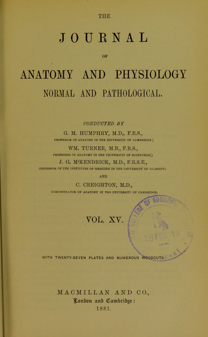 JOURNAL OP ANATOMY AND PHYSIOLOGY NORMAL AND PATHOLOGICAL. CONDUCTED BY G. M. HUMPHRY, M.D., F.R.S., PROFESSOR OF AX ATOMY IN THB UNIVERSITY OF CAMBRIDGE J WM. TURNER, M.B., F.R.S., PROFESSOR OF ANATOMY IN THE UNIVERSITY OF EDINBURGH]; J. G. M'KENDRICK, M.D., F.R.S.E., PROFESSOR OF THE INSTITUTES OF MEDICINE IN THE UNIVERSITY OF GLASGOW; AND C. CREIGHTON, M.D., DEMONSTRATOR OF ANATOMY IN THE UNIVERSITY OF CAMBRIDGE. VOL. XY. WITH TWENTY-SEVEN PLATES AND NUMEROUS WOODCUTS. V MACMILLAN AND CO. |Lont)on ani) dambrtiiige: 1881.