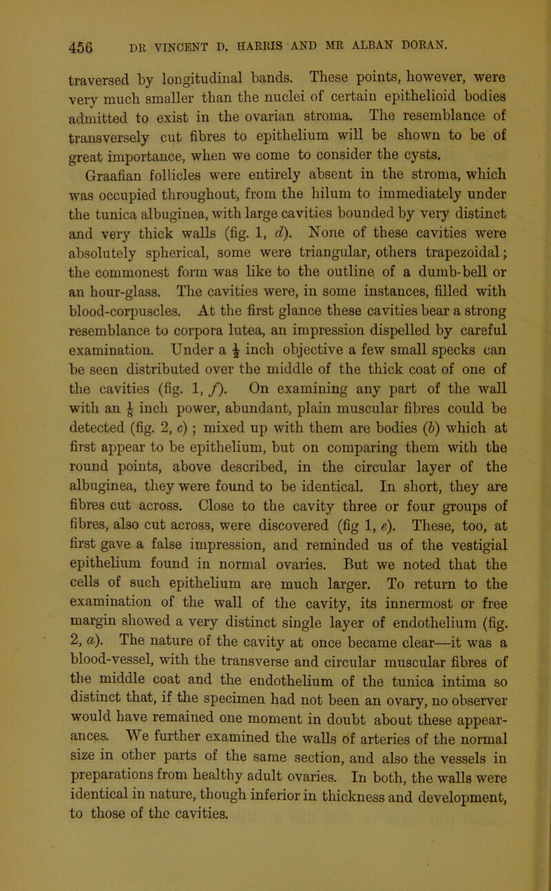 traversed by longitudinal bands. These points, however, were very much smaller than the nuclei of certain epithelioid bodies admitted to exist in the ovarian stroma. The resemblance of transversely cut fibres to epithelium will be shown to be of great importance, when we come to consider the cysts. Graafian follicles were entirely absent in the stroma, which was occupied throughout, from the hilum to immediately under the tunica albuginea, with large cavities bounded by very distinct and very thick walls (fig. 1, d). None of these cavities were absolutely spherical, some were triangular, others trapezoidal; the commonest form was like to the outline of a dumb-bell or an hour-glass. The cavities were, in some instances, filled with blood-corpuscles. At the first glance these cavities bear a strong resemblance to corpora lutea, an impression dispelled by careful examination. Under a \ inch objective a few small specks can be seen distributed over the middle of the thick coat of one of the cavities (fig. 1, /). On examining any part of the wall with an J inch power, abundant, plain muscular fibres could be detected (fig. 2, c); mixed up with them are bodies (b) which at first appear to be epithelium, but on comparing them with the round points, above described, in the circular layer of the albuginea, they were found to be identical. In short, they are fibres cut across. Close to the cavity three or four groups of fibres, also cut across, were discovered (fig 1, e). These, too, at first gave a false impression, and reminded us of the vestigial epithelium found in normal ovaries. But we noted that the cells of such epithelium are much larger. To return to the examination of the wall of the cavity, its innermost or free margin showed a very distinct single layer of endothelium (fig. 2, a). The nature of the cavity at once became clear—it was a blood-vessel, with the transverse and circular muscular fibres of the middle coat and the endothelium of the tunica intima so distinct that, if the specimen had not been an ovary, no observer would have remained one moment in doubt about these appear- ances. We further examined the walls of arteries of the normal size in other parts of the same section, and also the vessels in preparations from healthy adult ovaries. In both, the walls were identical in nature, though inferior in thickness and development, to those of the cavities.