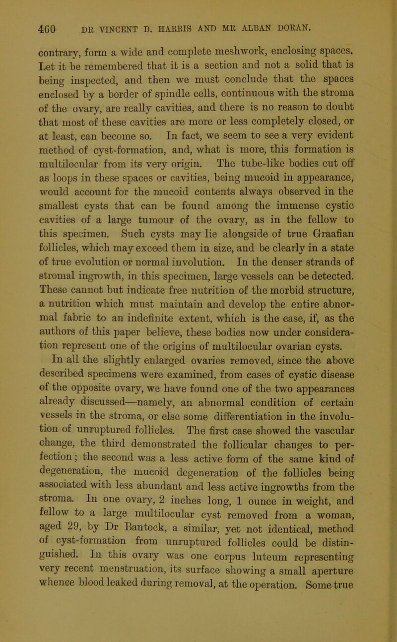 contrary, form a wide and complete meshwork, enclosing spaces. Let it be remembered that it is a section and not a solid that is being inspected, and then we must conclude that the spaces enclosed by a border of spindle cells, continuous with the stroma of the ovary, are really cavities, and there is no reason to doubt that most of these cavities are more or less completely closed, or at least, can become so. In fact, we seem to see a very evident method of cyst-formation, and, what is more, this formation is multilocular from its very origin. The tube-like bodies cut off as loops in these spaces or cavities, being mucoid in appearance, would account for the mucoid contents always observed in the smallest cysts that can be found among the immense cystic cavities of a large tumour of the ovary, as in the fellow to this specimen. Such cysts may lie alongside of true Graafian follicles, which may exceed them in size, and be clearly in a state of true evolution or normal involution. In the denser strands of stromal ingrowth, in this specimen, large vessels can be detected. These cannot but indicate free nutrition of the morbid structure, a nutrition which must maintain and develop the entire abnor- mal fabric to an indefinite extent, which is the case, if, as the authors of this paper believe, these bodies now under considera- tion represent one of the origins of multilocular ovarian cysts. In all the slightly enlarged ovaries removed, since the above described specimens were examined, from cases of cystic disease of the opposite ovary, we have found one of the two appearances already discussed—namely, an abnormal condition of certain vessels in the stroma, or else some differentiation in the involu- tion of unruptured follicles. The first case showed the vascular change, the third demonstrated the follicular changes to per- fection ; the second was a less active form of the same kind of degeneration, the mucoid degeneration of the follicles being associated with less abundant and less active ingrowths from the stroma. In one ovary, 2 inches long, 1 ounce in weight, and fellow to a large multilocular cyst removed from a woman, aged 29, by Dr Bantock, a similar, yet not identical, method of cyst-formation from unruptured follicles could be distin- guished. In this ovary was one corpus luteum representing very recent menstruation, its surface showing a small aperture whence blood leaked during removal, at the operation. Some true