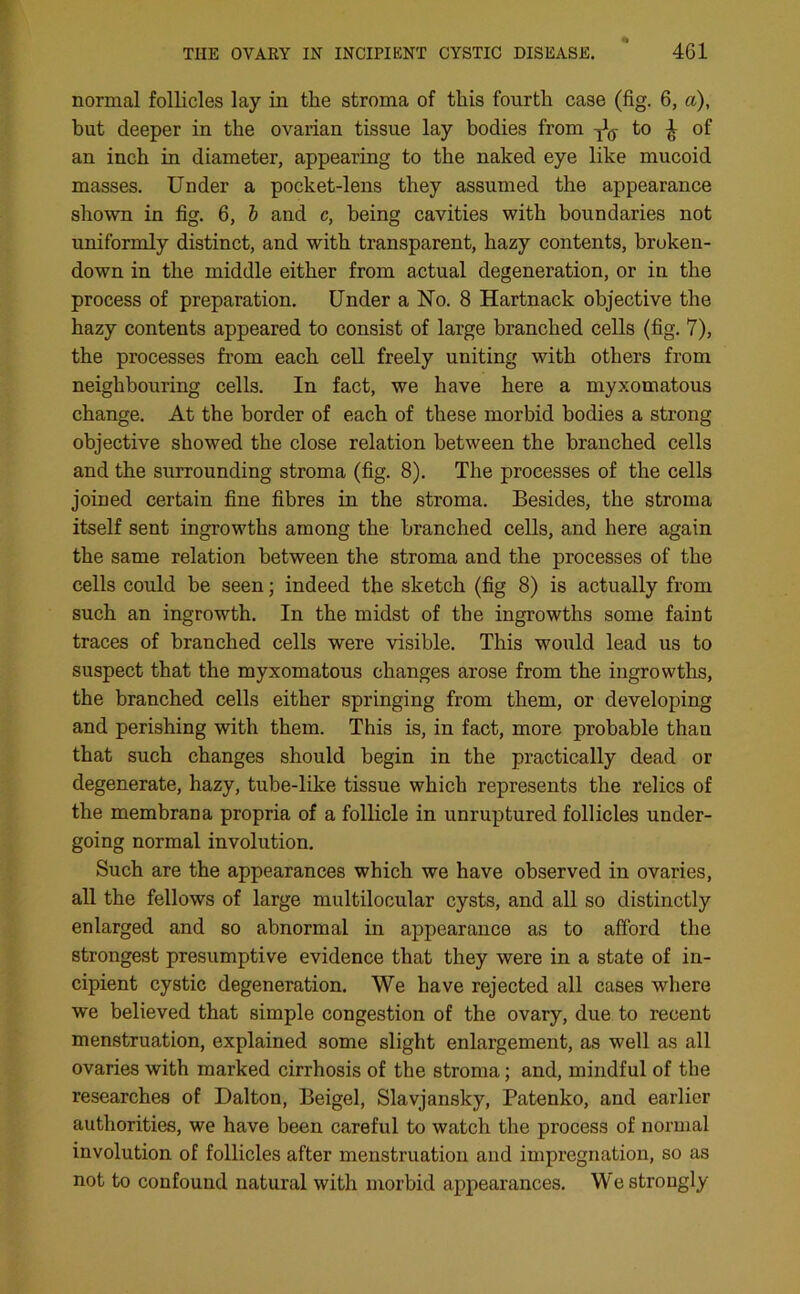 normal follicles lay in the stroma of this fourth case (fig. 6, a), hut deeper in the ovarian tissue lay bodies from ^ to \ of an inch in diameter, appearing to the naked eye like mucoid masses. Under a pocket-lens they assumed the appearance shown in fig. 6, b and c, being cavities with boundaries not uniformly distinct, and with transparent, hazy contents, broken- down in the middle either from actual degeneration, or in the process of preparation. Under a No. 8 Hartnack objective the hazy contents appeared to consist of large branched cells (fig. 7), the processes from each cell freely uniting with others from neighbouring cells. In fact, we have here a myxomatous change. At the border of each of these morbid bodies a strong objective showed the close relation between the branched cells and the surrounding stroma (fig. 8). The processes of the cells joined certain fine fibres in the stroma. Besides, the stroma itself sent ingrowths among the branched cells, and here again the same relation between the stroma and the processes of the cells could be seen; indeed the sketch (fig 8) is actually from such an ingrowth. In the midst of the ingrowths some faint traces of branched cells were visible. This would lead us to suspect that the myxomatous changes arose from the ingrowths, the branched cells either springing from them, or developing and perishing with them. This is, in fact, more probable than that such changes should begin in the practically dead or degenerate, hazy, tube-like tissue which represents the relics of the membrana propria of a follicle in unruptured follicles under- going normal involution. Such are the appearances which we have observed in ovaries, all the fellows of large multilocular cysts, and all so distinctly enlarged and so abnormal in appearance as to afford the strongest presumptive evidence that they were in a state of in- cipient cystic degeneration. We have rejected all cases where we believed that simple congestion of the ovary, due to recent menstruation, explained some slight enlargement, as well as all ovaries with marked cirrhosis of the stroma; and, mindful of the researches of Dalton, Beigel, Slavjansky, Patenko, and earlier authorities, we have been careful to watch the process of normal involution of follicles after menstruation and impregnation, so as not to confound natural with morbid appearances. We strongly