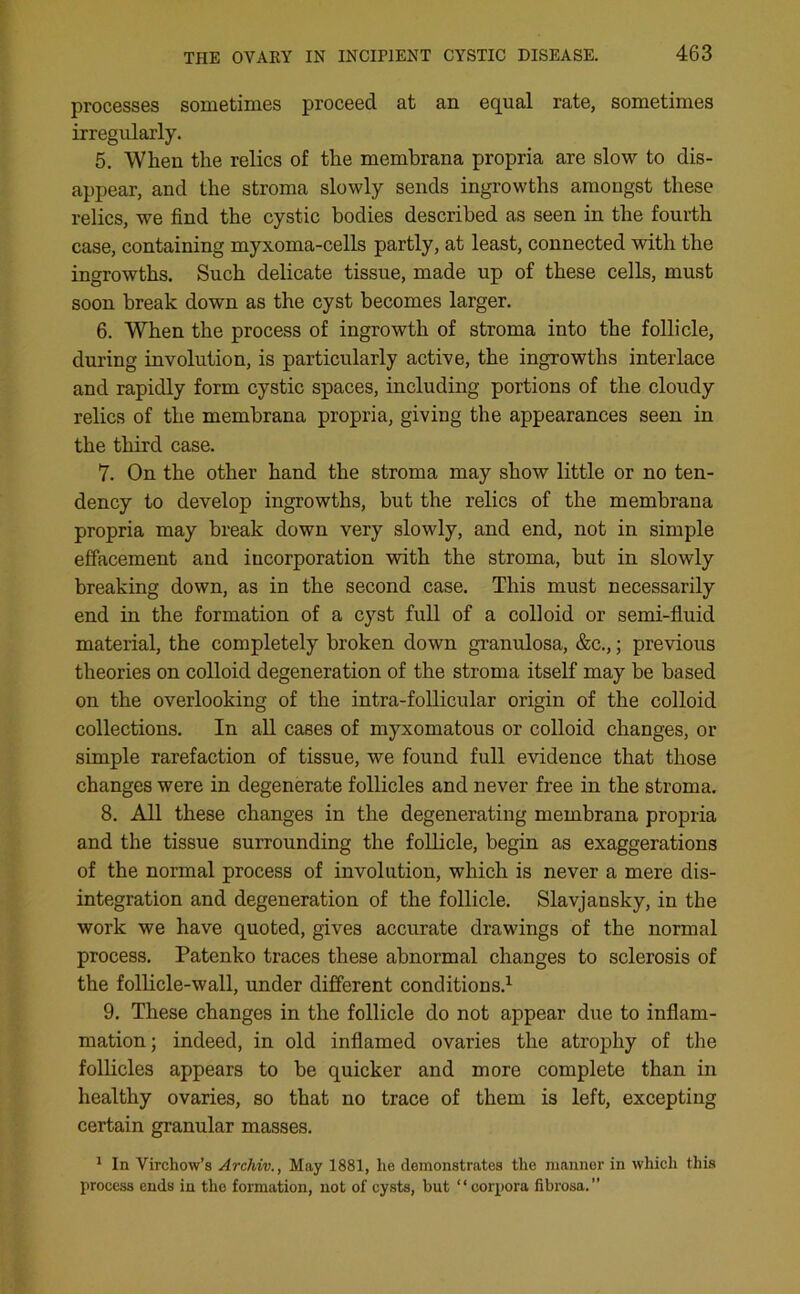 processes sometimes proceed at an equal rate, sometimes irregularly. 5. Wlien the relics of the membrana propria are slow to dis- appear, and the stroma slowly sends ingrowths amongst these relics, we find the cystic bodies described as seen in the fourth case, containing myxoma-cells partly, at least, connected with the ingrowths. Such delicate tissue, made up of these cells, must soon break down as the cyst becomes larger. 6. When the process of ingrowth of stroma into the follicle, during involution, is particularly active, the ingrowths interlace and rapidly form cystic spaces, including portions of the cloudy relics of the membrana propria, giving the appearances seen in the third case. 7. On the other hand the stroma may show little or no ten- dency to develop ingrowths, but the relics of the membrana propria may break down very slowly, and end, not in simple effacement and incorporation with the stroma, but in slowly breaking down, as in the second case. This must necessarily end in the formation of a cyst full of a colloid or semi-fluid material, the completely broken down granulosa, &c.,; previous theories on colloid degeneration of the stroma itself may be based on the overlooking of the intra-follicular origin of the colloid collections. In all cases of myxomatous or colloid changes, or simple rarefaction of tissue, we found full evidence that those changes were in degenerate follicles and never free in the stroma. 8. All these changes in the degenerating membrana propria and the tissue surrounding the follicle, begin as exaggerations of the normal process of involution, which is never a mere dis- integration and degeneration of the follicle. Slavjansky, in the work we have quoted, gives accurate drawings of the normal process. Patenko traces these abnormal changes to sclerosis of the follicle-wall, under different conditions.1 9. These changes in the follicle do not appear due to inflam- mation; indeed, in old inflamed ovaries the atrophy of the follicles appears to be quicker and more complete than in healthy ovaries, so that no trace of them is left, excepting certain granular masses. 1 In Virchow’s Archiv., May 1881, he demonstrates the manner in which this process ends in the formation, not of cysts, but “ corpora fibrosa.”