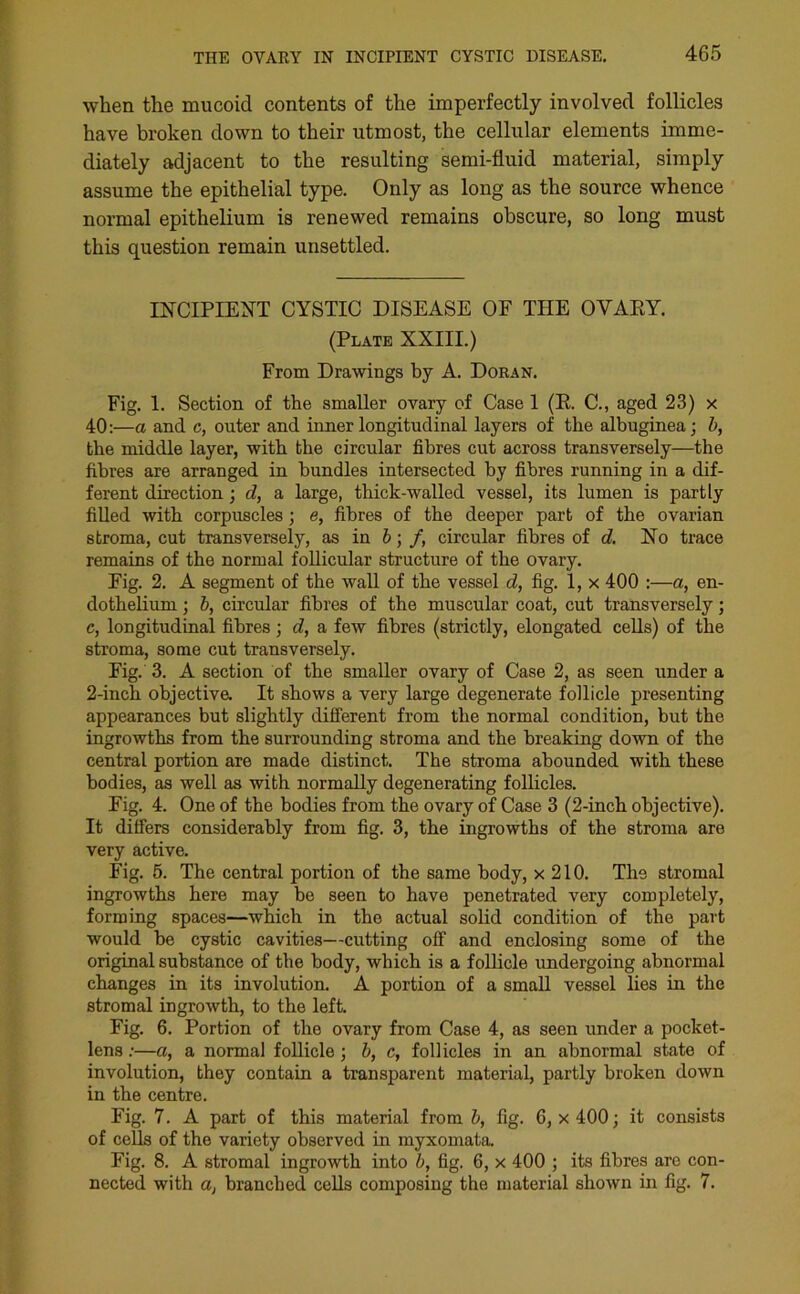 when the mucoid contents of the imperfectly involved follicles have broken down to their utmost, the cellular elements imme- diately adjacent to the resulting semi-fluid material, simply assume the epithelial type. Only as long as the source whence normal epithelium is renewed remains obscure, so long must this question remain unsettled. INCIPIENT CYSTIC DISEASE OF THE OVARY. (Plate XXIII.) From Drawings by A. Doran. Fig. 1. Section of the smaller ovary of Case 1 (R. C., aged 23) x 40:—a and c, outer and inner longitudinal layers of the albuginea; b, the middle layer, with the circular fibres cut across transversely—the fibres are arranged in bundles intersected by fibres running in a dif- ferent direction; cl, a large, thick-walled vessel, its lumen is partly filled with corpuscles; e, fibres of the deeper part of the ovarian stroma, cut transversely, as in b; /, circular fibres of d. No trace remains of the normal follicular structure of the ovary. Eig. 2. A segment of the wall of the vessel d, fig. 1, x 400 :—a, en- dothelium ; b, circular fibres of the muscular coat, cut transversely; c, longitudinal fibres; d, a few fibres (strictly, elongated cells) of the stroma, some cut transversely. Fig. 3. A section of the smaller ovary of Case 2, as seen under a 2-inch objectiva It shows a very large degenerate follicle presenting appearances but slightly different from the normal condition, but the ingrowths from the surrounding stroma and the breaking down of the central portion are made distinct. The stroma abounded with these bodies, as well as with normally degenerating follicles. Fig. 4. One of the bodies from the ovary of Case 3 (2-inch objective). It differs considerably from fig. 3, the ingrowths of the stroma are very active. Fig. 5. The central portion of the same body, x 210. The stromal ingrowths here may be seen to have penetrated very completely, forming spaces—which in the actual solid condition of the part would be cystic cavities—cutting off and enclosing some of the original substance of the body, which is a follicle undergoing abnormal changes in its involution. A portion of a small vessel lies in the stromal ingrowth, to the left. Fig. 6. Portion of the ovary from Case 4, as seen under a pocket- lens :—a, a normal follicle; b, c, follicles in an abnormal state of involution, they contain a transparent material, partly broken down in the centre. Fig. 7. A part of this material from b, fig. 6, x 400; it consists of cells of the variety observed in myxomata. Fig. 8. A stromal ingrowth into b, fig. 6, x 400 ; its fibres are con- nected with a, branched cells composing the material shown in fig. 7.