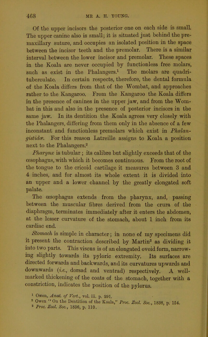 Of the upper incisors the posterior one on each side is small. The upper canine also is small; it is situated just behind the pre- maxillary suture, and occupies an isolated position in the space between the incisor teeth and the premolar. There is a similar interval between the lower incisor and premolar. These spaces in the Koala are never occupied by functionless free molars, such as exist in the Phalangers.1 The molars are quadri- tuberculate. In certain respects, therefore, the dental formula of the Koala differs from that of the Wombat, and approaches rather to the Kangaroo. From the Kangaroo the Koala differs in the presence of canines in the upper jaw, and from the Wom- bat in this and also in the presence of posterior incisors in the same jaw. In its dentition the Koala agrees very closely with the Phalangers, differing from them only in the absence of a few inconstant and functionless premolars which exist in Phalan- gistidce- For this reason Latreille assigns to Koala a position next to the Phalangers.2 Pharynx is tubular ; its calibre but slightly exceeds that of the oesophagus, with which it becomes continuous. From the root of the tongue to the cricoid cartilage it measures between 3 and 4 inches, and for almost its whole extent it is divided into an upper and a lower channel by the greatly elongated soft palate. The oesophagus extends from the pharynx, and, passing between the muscular fibres derived from the crura of the diaphragm, terminates immediately after it enters the abdomen, at the lesser curvature of the stomach, about 1 inch from its cardiac end. Stomach is simple in character; in none of my specimens did it present the contraction described by Martin3 as dividing it into two parts. This viscus is of an elongated ovoid form, narrow- ing slightly towards its pyloric extremity. Its surfaces are directed forwards and backwards, and its curvatures upwards and downwards (i.e., dorsad and ventrad) respectively. A well- marked thickening of the coats of the stomach, together with a constriction, indicates the position of the pylorus. 1 Owen, Anat. of Vert., vol. iii. p. 291. 2 Owen “ On tlie Dentition of the Koala,” Proc. Zool. Soc., 1838, p. 154. 3 Proc. Zool. Soc., 1836, p. 110.