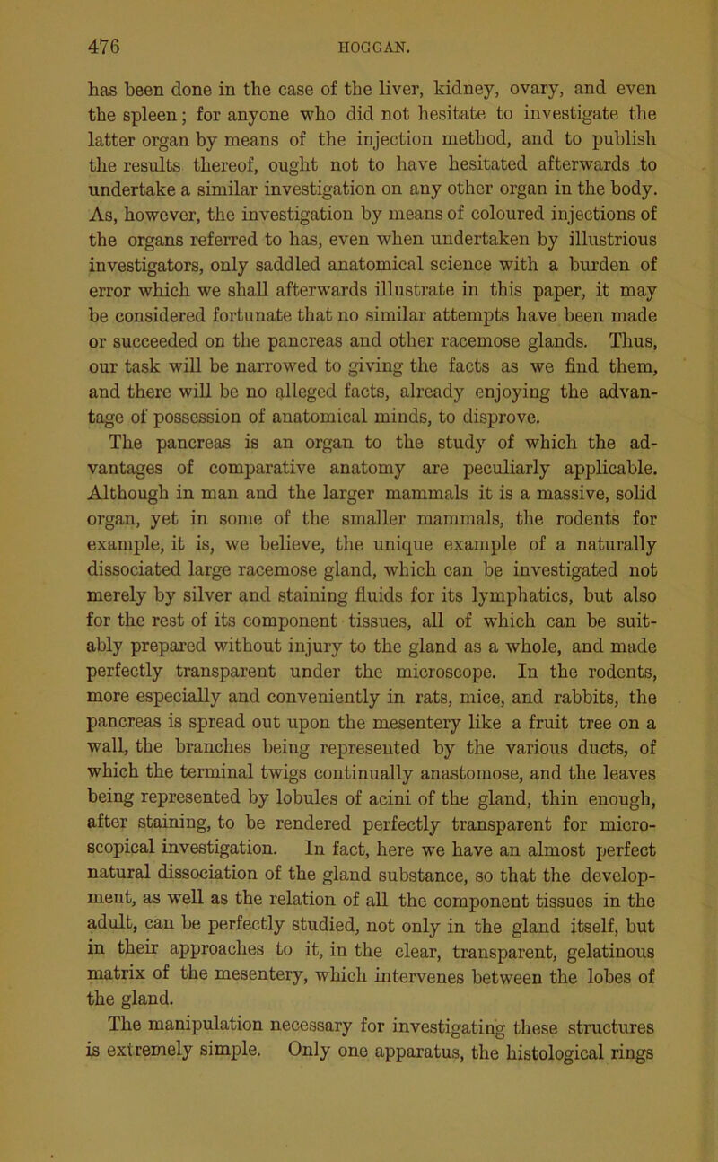 has been done in the case of the liver, kidney, ovary, and even the spleen; for anyone who did not hesitate to investigate the latter organ by means of the injection method, and to publish the results thereof, ought not to have hesitated afterwards to undertake a similar investigation on any other organ in the body. As, however, the investigation by means of coloured injections of the organs referred to has, even when undertaken by illustrious investigators, only saddled anatomical science with a burden of error which we shall afterwards illustrate in this paper, it may be considered fortunate that no similar attempts have been made or succeeded on the pancreas and other racemose glands. Thus, our task will be narrowed to giving the facts as we find them, and there will be no alleged facts, already enjoying the advan- tage of possession of anatomical minds, to disprove. The pancreas is an organ to the study of which the ad- vantages of comparative anatomy are peculiarly applicable. Although in man and the larger mammals it is a massive, solid organ, yet in some of the smaller mammals, the rodents for example, it is, we believe, the unique example of a naturally dissociated large racemose gland, which can be investigated not merely by silver and staining fluids for its lymphatics, but also for the rest of its component tissues, all of which can be suit- ably prepared without injury to the gland as a whole, and made perfectly transparent under the microscope. In the rodents, more especially and conveniently in rats, mice, and rabbits, the pancreas is spread out upon the mesentery like a fruit tree on a wall, the branches being represented by the various ducts, of which the terminal twigs continually anastomose, and the leaves being represented by lobules of acini of the gland, thin enough, after staining, to be rendered perfectly transparent for micro- scopical investigation. In fact, here we have an almost perfect natural dissociation of the gland substance, so that the develop- ment, as well as the relation of all the component tissues in the adult, can be perfectly studied, not only in the gland itself, but in their approaches to it, in the clear, transparent, gelatinous matrix of the mesentery, which intervenes between the lobes of the gland. The manipulation necessary for investigating these structures is extremely simple. Only one apparatus, the histological rings