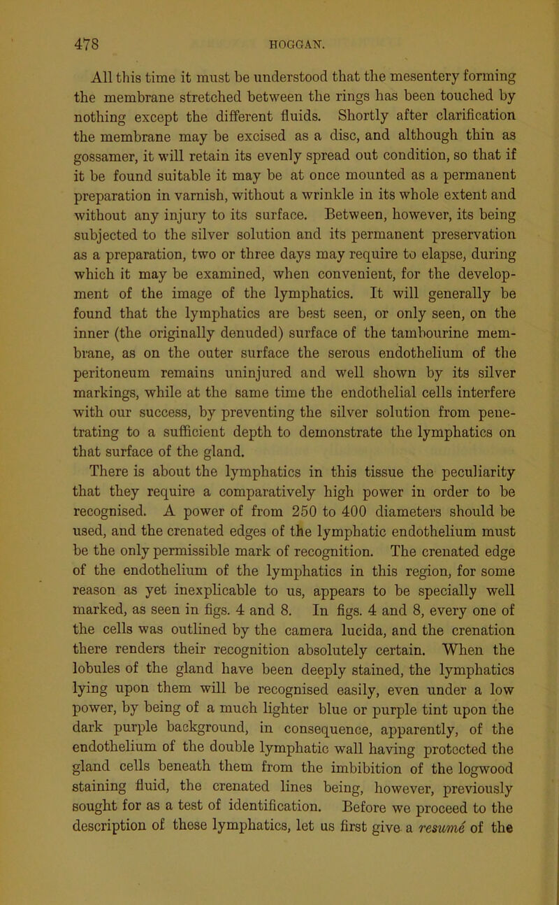 All this time it must be understood that the mesentery forming the membrane stretched between the rings has been touched by nothing except the different fluids. Shortly after clarification the membrane may be excised as a disc, and although thin as gossamer, it will retain its evenly spread out condition, so that if it be found suitable it may be at once mounted as a permanent preparation in varnish, without a wrinkle in its whole extent and without any injury to its surface. Between, however, its being subjected to the silver solution and its permanent preservation as a preparation, two or three days may require to elapse, during which it may be examined, when convenient, for the develop- ment of the image of the lymphatics. It will generally be found that the lymphatics are best seen, or only seen, on the inner (the originally denuded) surface of the tambourine mem- brane, as on the outer surface the serous endothelium of the peritoneum remains uninjured and well shown by its silver markings, while at the same time the endothelial cells interfere with our success, by preventing the silver solution from pene- trating to a sufficient depth to demonstrate the lymphatics on that surface of the gland. There is about the lymphatics in this tissue the peculiarity that they require a comparatively high power in order to be recognised. A power of from 250 to 400 diameters should be used, and the crenated edges of the lymphatic endothelium must be the only permissible mark of recognition. The crenated edge of the endothelium of the lymphatics in this region, for some reason as yet inexplicable to us, appears to be specially well marked, as seen in figs. 4 and 8. In figs. 4 and 8, every one of the cells was outlined by the camera lucida, and the crenation there renders their recognition absolutely certain. When the lobules of the gland have been deeply stained, the lymphatics lying upon them will be recognised easily, even under a low power, by being of a much lighter blue or purple tint upon the dark purple background, in consequence, apparently, of the endothelium of the double lymphatic wall having protected the gland cells beneath them from the imbibition of the logwood staining fluid, the crenated lines being, however, previously sought for as a test of identification. Before we proceed to the description of these lymphatics, let us first give a resume of the