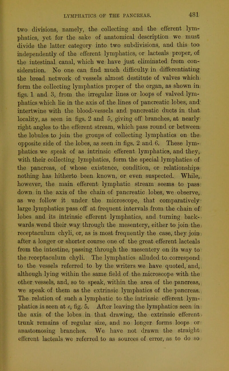 two divisions, namely, the collecting and the efferent lym- phatics, yet for the sake of anatomical description we must divide the latter category into two subdivisions, and this too independently of the efferent lymphatics, or lacteals proper, of the intestinal canal, which we have just eliminated from con- sideration. No one can find much difficulty in differentiating the broad network of vessels almost destitute of valves which form the collecting lymphatics proper of the organ, as shown in figs. 1 and 3, from the irregular lines or loops of valved lym- phatics which lie in the axis of the lines of pancreatic lobes, and intertwine with the blood-vessels and pancreatic ducts in that locality, as seen in figs. 2 and 5, giving off branches, at nearly right angles to the efferent stream, which pass round or between the lobules to join the groups of collecting lymphatics on the opposite side of the lobes, as seen in figs. 2 and 6. These lym- phatics we speak of as intrinsic efferent lymphatics, and they, with their collecting lymphatics, form the special lymphatics of the pancreas, of whose existence, condition, or relationships nothing has hitherto been known, or even suspected. While, however, the main efferent lymphatic stream seems to pass down in the axis of the chain of pancreatic lobes, we observe, as we follow it under the microscope, that comparatively large lymphatics pass off at frequent intervals from the chain of lobes and its intrinsic efferent lymphatics, and turning back- wards wend their way through the mesentery, either to join the receptaculum chyli, or, as is most frequently the case, they join after a longer or shorter course one of the great efferent lacteals from the intestine, passing through the mesentery on its way to the receptaculum chyli. The lymphatics alluded to correspond to the vessels referred to by the writers we have quoted, and, although lying within the same field of the microscope with the other vessels, and, so to speak, within the area of the pancreas, we speak of them as the extrinsic lymphatics of the pancreas. The relation of such a lymphatic to the intrinsic efferent lym- phatics is seen at c, fig. 5. After leaving the lymphatics seen in the axis of the lobes in that drawing, the extrinsic efferent trunk remains of regular size, and no longer forms loops or anastomosing branches. We have not drawn the straight efferent lacteals we referred to as sources of error, as to do so