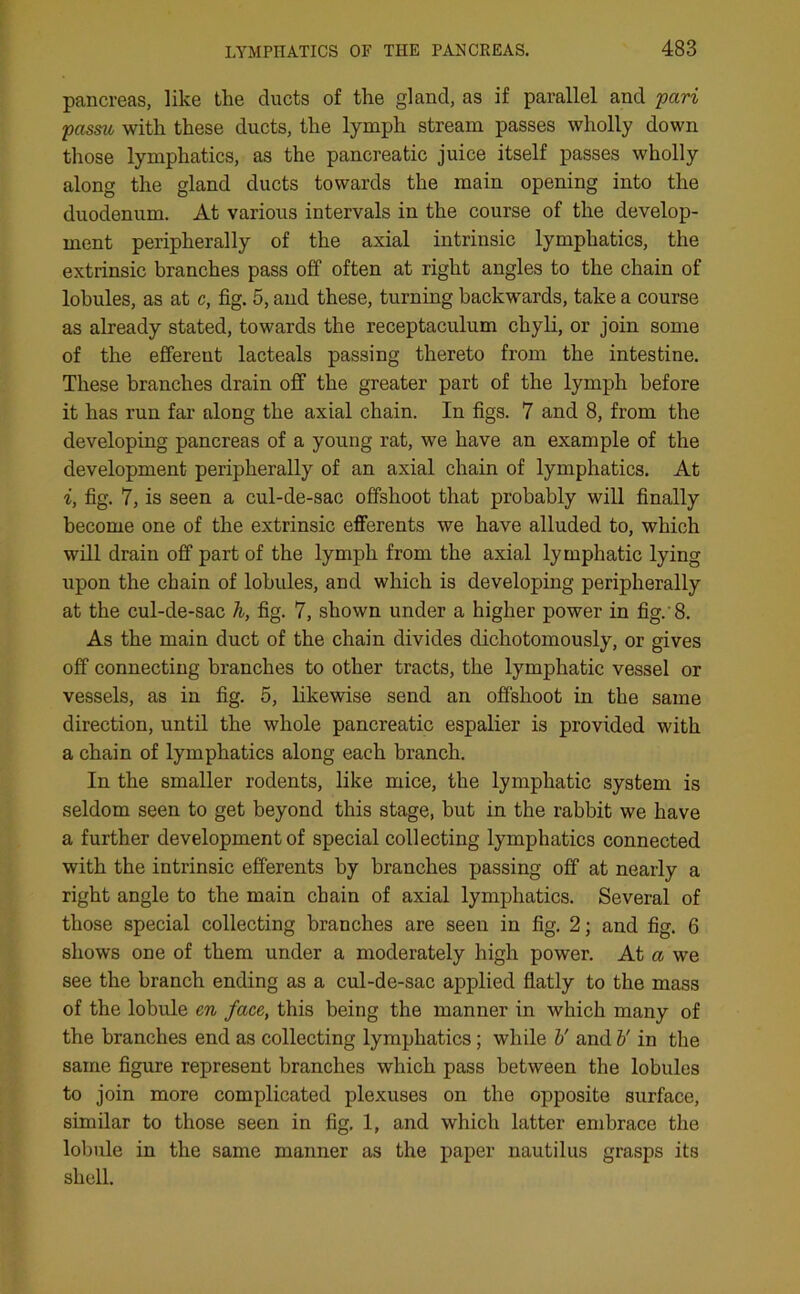 pancreas, like the ducts of the gland, as if parallel and pari passu with these ducts, the lymph stream passes wholly down those lymphatics, as the pancreatic juice itself passes wholly along the gland ducts towards the main opening into the duodenum. At various intervals in the course of the develop- ment peripherally of the axial intrinsic lymphatics, the extrinsic branches pass off often at right angles to the chain of lobules, as at c, fig. 5, and these, turning backwards, take a course as already stated, towards the receptaculum chyli, or join some of the efferent lacteals passing thereto from the intestine. These branches drain off the greater part of the lymph before it has run far along the axial chain. In figs. 7 and 8, from the developing pancreas of a young rat, we have an example of the development peripherally of an axial chain of lymphatics. At i, fig. 7, is seen a cul-de-sac offshoot that probably will finally become one of the extrinsic efferents we have alluded to, which will drain off part of the lymph from the axial lymphatic lying upon the chain of lobules, and which is developing peripherally at the cul-de-sac h, fig. 7, shown under a higher power in fig.'8. As the main duct of the chain divides dichotomously, or gives off connecting branches to other tracts, the lymphatic vessel or vessels, as in fig. 5, likewise send an offshoot in the same direction, until the whole pancreatic espalier is provided with a chain of lymphatics along each branch. In the smaller rodents, like mice, the lymphatic system is seldom seen to get beyond this stage, but in the rabbit we have a further development of special collecting lymphatics connected with the intrinsic efferents by branches passing off at nearly a right angle to the main chain of axial lymphatics. Several of those special collecting branches are seen in fig. 2; and fig. 6 shows one of them under a moderately high power. At a we see the branch ending as a cul-de-sac applied flatly to the mass of the lobule en face, this being the manner in which many of the branches end as collecting lymphatics ; while V and b' in the same figure represent branches which pass between the lobules to join more complicated plexuses on the opposite surface, similar to those seen in fig, 1, and which latter embrace the lobule in the same manner as the paper nautilus grasps its shell.