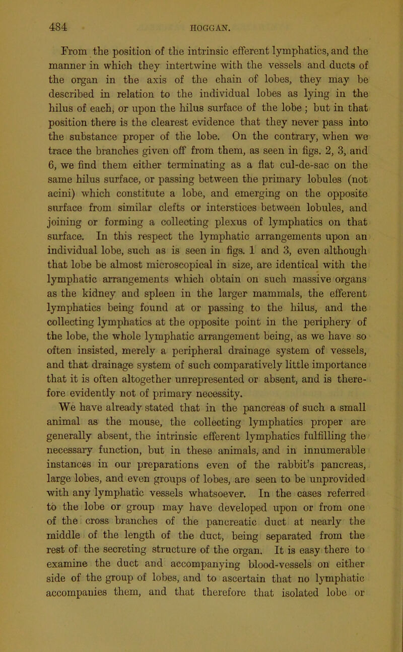 From the position of the intrinsic efferent lymphatics, and the manner in which they intertwine with the vessels and ducts of the organ in the axis of the chain of lobes, they may be described in relation to the individual lobes as lying in the hilus of each, or upon the hilus surface of the lobe ; but in that position there is the clearest evidence that they never pass into the substance proper of the lobe. On the contrary, when we trace the branches given off from them, as seen in figs. 2, 3, and 6, we find them either terminating as a flat cul-de-sac on the same hilus surface, or passing between the primary lobules (not acini) which constitute a lobe, and emerging on the opposite surface from similar clefts or interstices between lobules, and joining or forming a collecting plexus of lymphatics on that surface. In this respect the lymphatic arrangements upon an individual lobe, such as is seen in figs. 1 and 3, even although that lobe be almost microscopical in size, are identical with the lymphatic arrangements which obtain on such massive organs as the kidney and spleen in the larger mammals, the efferent lymphatics being found at or passing to the hilus, and the collecting lymphatics at the opposite point in the periphery of the lobe, the whole lymphatic arrangement being, as we have so often insisted, merely a peripheral drainage system of vessels, and that drainage system of such comparatively little importance that it is often altogether unrepresented or absent, and is there- fore evidently not of primary necessity. We have already stated that in the pancreas of such a small animal as the mouse, the collecting lymphatics proper are generally absent, the intrinsic efferent lymphatics fulfilling the necessary function, but in these animals, and in innumerable instances in our preparations even of the rabbit’s pancreas, large lobes, and even groups of lobes, are seen to be unprovided with any lymphatic vessels whatsoever. In the cases referred to the lobe or group may have developed upon or from one of the cross branches of the pancreatic duct at nearly the middle of the length of the duct, being separated from the rest of the secreting structure of the organ. It is easy there to examine the duct and accompanying blood-vessels on either side of the group of lobes, and to ascertain that no lymphatic accompanies them, and that therefore that isolated lobe or