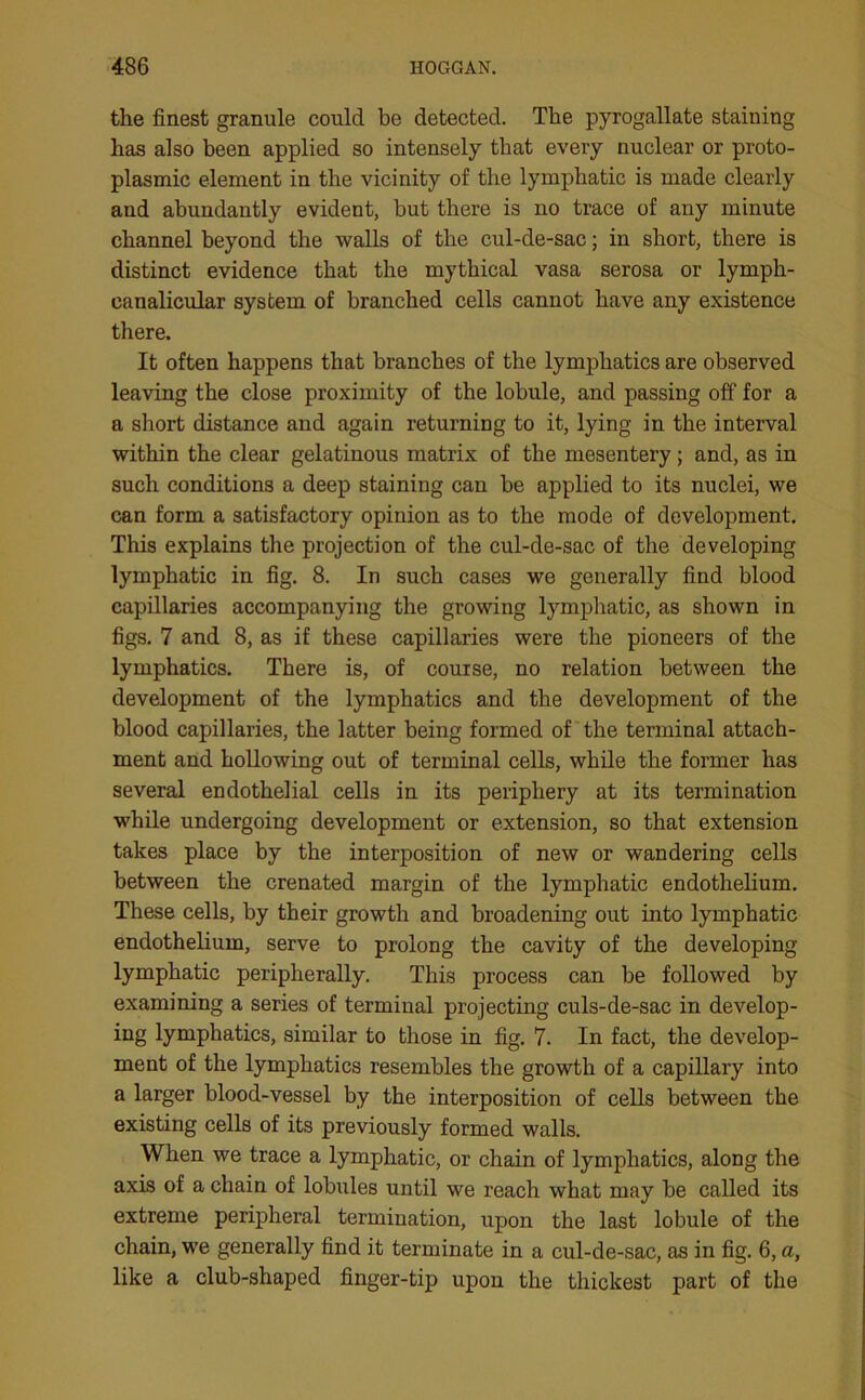 the finest granule could be detected. The pyrogallate staining has also been applied so intensely that every nuclear or proto- plasmic element in the vicinity of the lymphatic is made clearly and abundantly evident, but there is no trace of any minute channel beyond the walls of the cul-de-sac; in short, there is distinct evidence that the mythical vasa serosa or lymph- canalicular system of branched cells cannot have any existence there. It often happens that branches of the lymphatics are observed leaving the close proximity of the lobule, and passing off for a a short distance and again returning to it, lying in the interval within the clear gelatinous matrix of the mesentery; and, as in such conditions a deep staining can be applied to its nuclei, we can form a satisfactory opinion as to the mode of development. This explains the projection of the cul-de-sac of the developing lymphatic in fig. 8. In such cases we generally find blood capillaries accompanying the growing lymphatic, as shown in figs. 7 and 8, as if these capillaries were the pioneers of the lymphatics. There is, of course, no relation between the development of the lymphatics and the development of the blood capillaries, the latter being formed of the terminal attach- ment and hollowing out of terminal cells, while the former has several endothelial cells in its periphery at its termination while undergoing development or extension, so that extension takes place by the interposition of new or wandering cells between the crenated margin of the lymphatic endothelium. These cells, by their growth and broadening out into lymphatic endothelium, serve to prolong the cavity of the developing lymphatic peripherally. This process can be followed by examining a series of terminal projecting culs-de-sac in develop- ing lymphatics, similar to those in fig. 7. In fact, the develop- ment of the lymphatics resembles the growth of a capillary into a larger blood-vessel by the interposition of cells between the existing cells of its previously formed walls. When we trace a lymphatic, or chain of lymphatics, along the axis of a chain of lobules until we reach what may be called its extreme peripheral termination, upon the last lobule of the chain, we generally find it terminate in a cul-de-sac, as in fig. 6, a, like a club-shaped finger-tip upon the thickest part of the