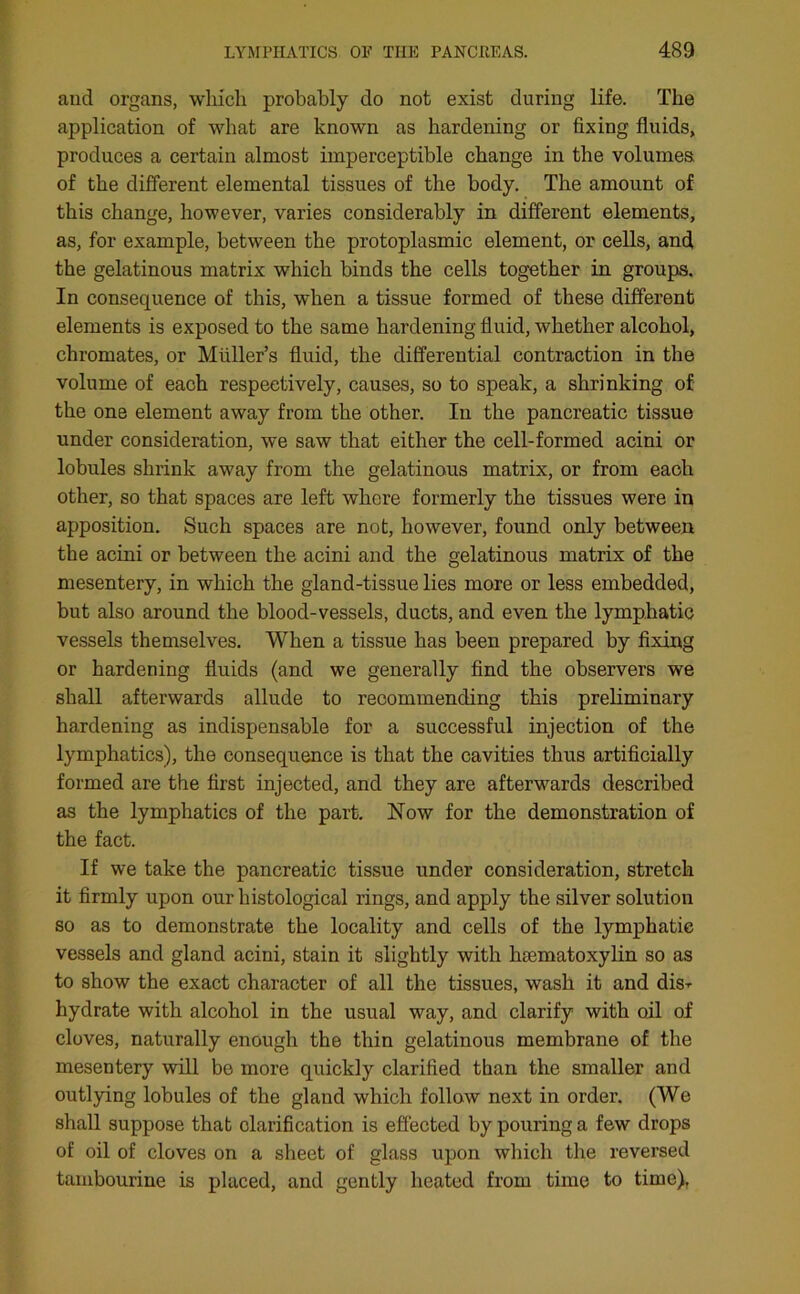 and organs, which probably do not exist during life. The application of what are known as hardening or fixing fluids, produces a certain almost imperceptible change in the volumes of the different elemental tissues of the body. The amount of this change, however, varies considerably in different elements, as, for example, between the protoplasmic element, or cells, and the gelatinous matrix which binds the cells together in groups. In consequence of this, when a tissue formed of these different elements is exposed to the same hardening fluid, whether alcohol, chromates, or Muller’s fluid, the differential contraction in the volume of each respectively, causes, so to speak, a shrinking of the one element away from the other. In the pancreatic tissue under consideration, we saw that either the cell-formed acini or lobules shrink away from the gelatinous matrix, or from each other, so that spaces are left whore formerly the tissues were in apposition. Such spaces are not, howmver, found only between the acini or between the acini and the gelatinous matrix of the mesentery, in which the gland-tissue lies more or less embedded, but also around the blood-vessels, ducts, and even the lymphatic vessels themselves. When a tissue has been prepared by fixing or hardening fluids (and we generally find the observers we shall afterwards allude to recommending this preliminary hardening as indispensable for a successful injection of the lymphatics), the consequence is that the cavities thus artificially formed are the first injected, and they are afterwards described as the lymphatics of the part. Now for the demonstration of the fact. If we take the pancreatic tissue under consideration, stretch it firmly upon our histological rings, and apply the silver solution so as to demonstrate the locality and cells of the lymphatic vessels and gland acini, stain it slightly with hsematoxylin so as to show the exact character of all the tissues, wash it and dis-r hydrate with alcohol in the usual way, and clarify with oil of cloves, naturally enough the thin gelatinous membrane of the mesentery will bo more quickly clarified than the smaller and outlying lobules of the gland which follow next in order. (We shall suppose that clarification is effected by pouring a few drops of oil of cloves on a sheet of glass upon which the reversed tambourine is placed, and gently heated from time to time).