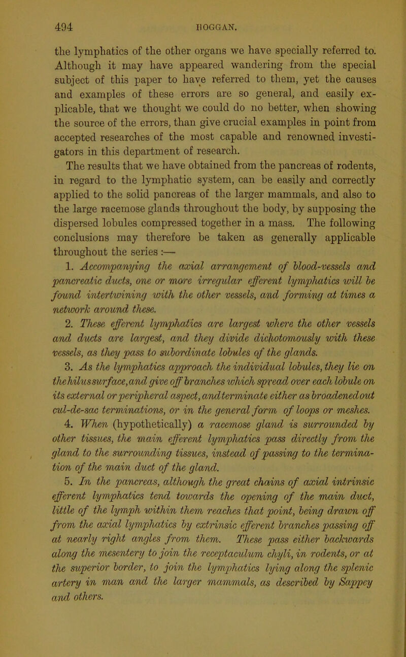 the lymphatics of the other organs we have specially referred to. Although it may have appeared wandering from the special subject of this paper to have referred to them, yet the causes and examples of these errors are so general, and easily ex- plicable, that we thought we could do no better, when showing the source of the errors, than give crucial examples in point from accepted researches of the most capable and renowned investi- gators in this department of research. The results that we have obtained from the pancreas of rodents, in regard to the lymphatic system, can be easily and correctly applied to the solid panoreas of the larger mammals, and also to the large racemose glands throughout the body, by supposing the dispersed lobules compressed together in a mass. The following conclusions may therefore be taken as generally applicable throughout the series :— 1. Accompanying the axial arrangement of blood-vessels and pancreatic ducts, one or more irregular efferent lymphatics will be found intertwining with the other vessels, and forming at times a network around these. 2. These efferent lymphatics are largest where the other vessels and ducts are largest, and they divide dichotomously with these vessels, as they pass to subordinate lobules of the glands. 3. As the lymphatics approach the individual lobules, they lie on tliehilus surf ace,and give off branches which spread over each lobule on its external or peripheral aspect, andterminate either as broadenedout cul-de-sac terminations, or in the general form of loops or meshes. 4. When (hypothetically) a racemose gland is surrounded by other tissues, the main efferent lymphatics pass directly from the gland to the sum'ounding tissues, instead of passing to the termina- tion of the main duct of the gland. 5. In the pancreas, although the great chains of axial intrinsic efferent lymphatics tend towards the opening of the main duct, little of the lymph within them reaches that point, being drawn off from the axial lymphatics by extrinsic efferent branches passing off at nearly right angles from them. These pass either backwards along the mesentery to join the receptaculum chyli, in rodents, or at the superior border, to join the lymphatics lying along the splenic artery in man and the larger mammals, as described by Sappcy and others.