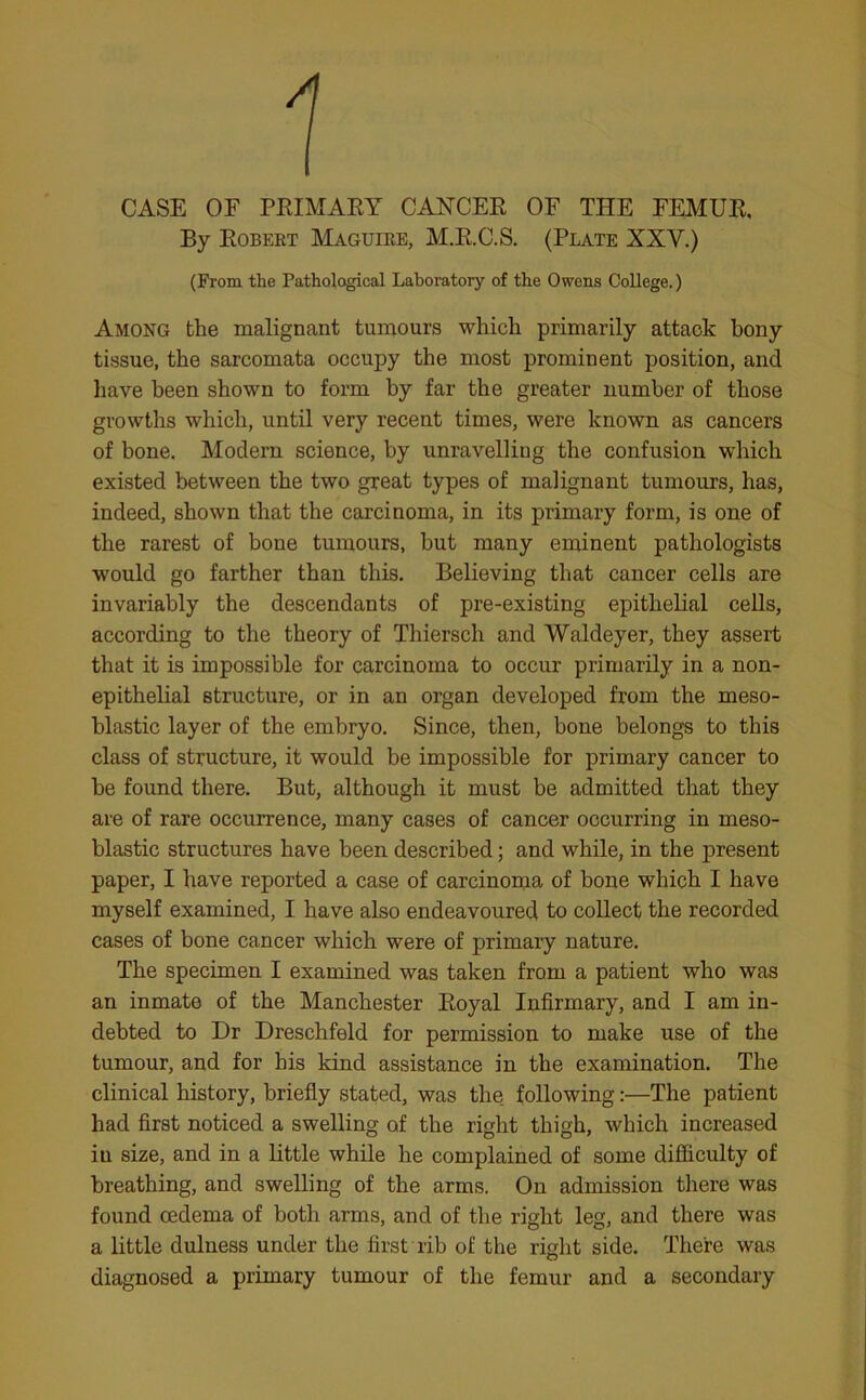 CASE OF PRIMARY CANCER OF THE FEMUR, By Robert Maguire, M.R.C.S. (Plate XXY.) (From the Pathological Laboratory of the Owens College.) Among the malignant tumours which primarily attack bony tissue, the sarcomata occupy the most prominent position, and have been shown to form by far the greater number of those growths which, until very recent times, were known as cancers of bone. Modern science, by unravelling the confusion which existed between the two great types of malignant tumours, has, indeed, shown that the carcinoma, in its primary form, is one of the rarest of bone tumours, but many eminent pathologists would go farther than this. Believing that cancer cells are invariably the descendants of pre-existing epithelial cells, according to the theory of Thiersch and Waldeyer, they assert that it is impossible for carcinoma to occur primarily in a non- epithelial structure, or in an organ developed from the meso- blastic layer of the embryo. Since, then, bone belongs to this class of structure, it would be impossible for primary cancer to be found there. But, although it must be admitted that they are of rare occurrence, many cases of cancer occurring in meso- blastic structures have been described; and while, in the present paper, I have reported a case of carcinoma of bone which I have myself examined, I have also endeavoured to collect the recorded cases of bone cancer which were of primary nature. The specimen I examined was taken from a patient who was an inmate of the Manchester Royal Infirmary, and I am in- debted to Dr Dreschfeld for permission to make use of the tumour, and for bis kind assistance in the examination. The clinical history, briefly stated, was the following:—The patient had first noticed a swelling of the right thigh, which increased in size, and in a little while he complained of some difficulty of breathing, and swelling of the arms. On admission there was found oedema of both arms, and of the right leg, and there was a little dulness under the first rib of the right side. There was diagnosed a primary tumour of the femur and a secondary