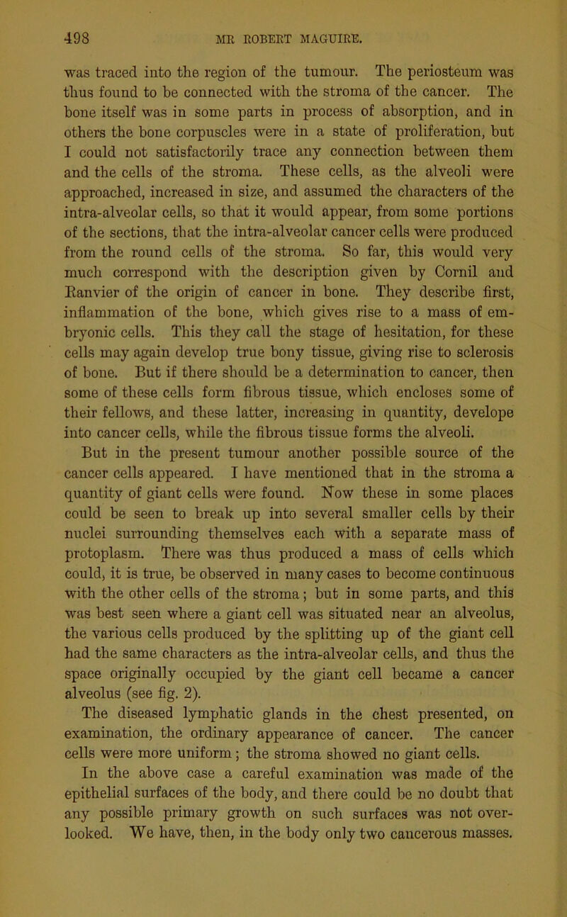 was traced into the region of the tumour. The periosteum was thus found to be connected with the stroma of the cancer. The bone itself was in some parts in process of absorption, and in others the bone corpuscles were in a state of proliferation, but I could not satisfactorily trace any connection between them and the cells of the stroma. These cells, as the alveoli were approached, increased in size, and assumed the characters of the intra-alveolar cells, so that it would appear, from some portions of the sections, that the intra-alveolar cancer cells were produced from the round cells of the stroma. So far, this would very much correspond with the description given by Cornil and Eanvier of the origin of cancer in bone. They describe first, inflammation of the bone, which gives rise to a mass of em- bryonic cells. This they call the stage of hesitation, for these cells may again develop true bony tissue, giving rise to sclerosis of bone. But if there should be a determination to cancer, then some of these cells form fibrous tissue, which encloses some of their fellows, and these latter, increasing in quantity, develope into cancer cells, while the fibrous tissue forms the alveoli. But in the present tumour another possible source of the cancer cells appeared. I have mentioned that in the stroma a quantity of giant cells were found. Now these in some places could be seen to break up into several smaller cells by their nuclei surrounding themselves each with a separate mass of protoplasm. There was thus produced a mass of cells which could, it is true, be observed in many cases to become continuous with the other cells of the stroma; but in some parts, and this was best seen where a giant cell was situated near an alveolus, the various cells produced by the splitting up of the giant cell had the same characters as the intra-alveolar cells, and thus the space originally occupied by the giant cell became a cancer alveolus (see fig. 2). The diseased lymphatic glands in the chest presented, on examination, the ordinary appearance of cancer. The cancer cells were more uniform; the stroma showed no giant cells. In the above case a careful examination was made of the epithelial surfaces of the body, and there could be no doubt that any possible primary growth on such surfaces was not over- looked. We have, then, in the body only two cancerous masses.