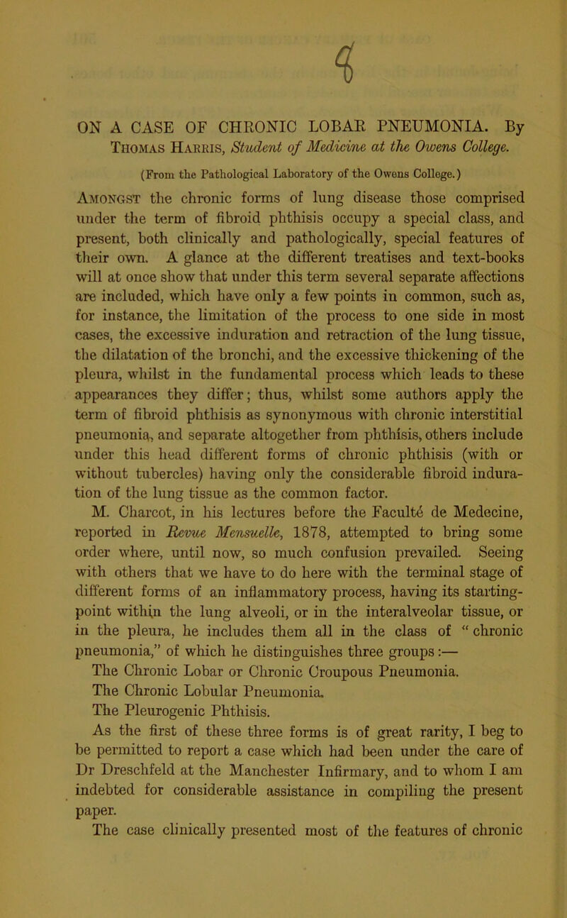 ON A CASE OF CHRONIC LOBAR PNEUMONIA. By Thomas Harris, Student of Medicine at the Owens College. (From the Pathological Laboratory of the Owens College.) Amongst the chronic forms of lung disease those comprised under the term of fibroid phthisis occupy a special class, and present, both clinically and pathologically, special features of their own. A glance at the different treatises and text-books will at once show that under this term several separate affections are included, which have only a few points in common, such as, for instance, the limitation of the process to one side in most cases, the excessive induration and retraction of the lung tissue, the dilatation of the bronchi, and the excessive thickening of the pleura, whilst in the fundamental process which leads to these appearances they differ; thus, whilst some authors apply the term of fibroid phthisis as synonymous with chronic interstitial pneumonia, and separate altogether from phthisis, others include under this head different forms of chronic phthisis (with or without tubercles) having only the considerable fibroid indura- tion of the lung tissue as the common factor. M. Charcot, in his lectures before the Facultd de Medecine, reported in Revue Mensuelle, 1878, attempted to bring some order where, until now, so much confusion prevailed. Seeing with others that we have to do here with the terminal stage of different forms of an inflammatory process, having its starting- point within the lung alveoli, or in the interalveolar tissue, or in the pleura, he includes them all in the class of “ chronic pneumonia,” of which he distinguishes three groups:— The Chronic Lobar or Chronic Croupous Pneumonia. The Chronic Lobular Pneumonia. The Pleurogenic Phthisis. As the first of these three forms is of great rarity, I beg to be permitted to report a case which had been under the care of Dr Dreschfeld at the Manchester Infirmary, and to whom I am indebted for considerable assistance in compiling the present paper. The case clinically presented most of the features of chronic