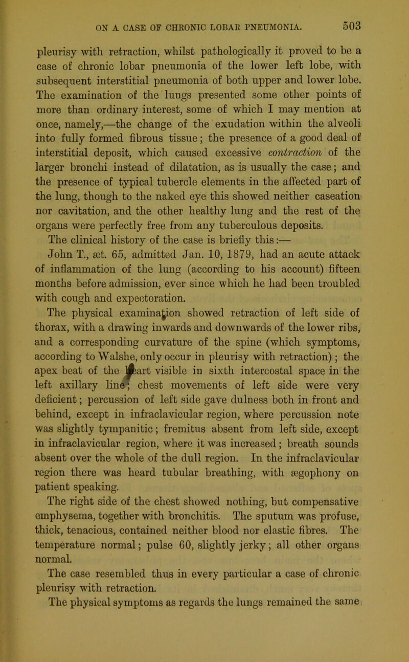 pleurisy with retraction, whilst pathologically it proved to be a case of chronic lobar pneumonia of the lower left lobe, with subsequent interstitial pneumonia of both upper and lower lobe. The examination of the lungs presented some other points of more than ordinary interest, some of which I may mention at once, namely,—the change of the exudation within the alveoli into fully formed fibrous tissue; the presence of a good deal of interstitial deposit, which caused excessive contraction of the larger bronchi instead of dilatation, as is usually the case; and the presence of typical tubercle elements in the affected part of the lung, though to the naked eye this showed neither caseation nor cavitation, and the other healthy lung and the rest of the organs were perfectly free from any tuberculous deposits. The clinical history of the case is briefly this:— John T., set. 65, admitted Jan. 10, 1879, had an acute attack of inflammation of the lung (according to his account) fifteen months before admission, ever since which he had been troubled with cough and expectoration. The physical examination showed retraction of left side of thorax, with a drawing inwards and downwards of the lower ribs, and a corresponding curvature of the spine (which symptoms, according to Walshe, only occur in pleurisy with retraction); the apex beat of the j^bart visible in sixth intercostal space in the left axillary hue; chest movements of left side were very deficient; percussion of left side gave dulness both in front and behind, except in infraclavicular region, where percussion note was slightly tympanitic; fremitus absent from left side, except in infraclavicular region, where it was increased; breath sounds absent over the whole of the dull region. In the infraclavicular region there was heard tubular breathing, with mgophony on patient speaking. The right side of the chest showed nothing, but compensative emphysema, together with bronchitis. The sputum was profuse, thick, tenacious, contained neither blood nor elastic fibres. The temperature normal; pulse 60, slightly jerky; all other organs normal. The case resembled thus in every particular a case of chronic pleurisy with retraction. The physical symptoms as regards the lungs remained the same