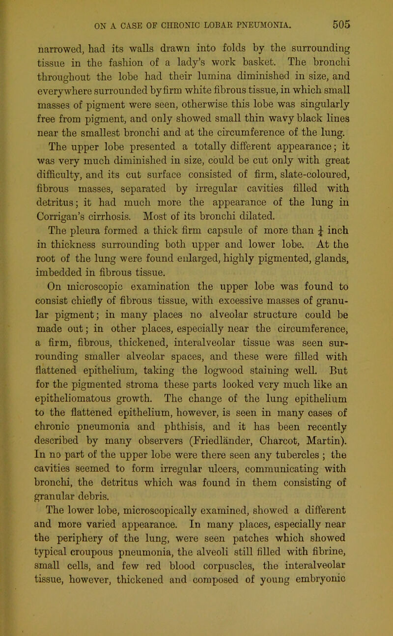 narrowed, had its walls drawn into folds by the surrounding tissue in the fashion of a lady’s work basket. The bronchi throughout the lobe had their lumina diminished in size, and everywhere surrounded by firm white fibrous tissue, in which small masses of pigment were seen, otherwise this lobe was singularly free from pigment, and only showed small thin wavy black lines near the smallest bronchi and at the circumference of the lung. The upper lobe presented a totally different appearance; it was very much diminished in size, could be cut only with great difficulty, and its cut surface consisted of firm, slate-coloured, fibrous masses, separated by irregular cavities filled with detritus; it had much more the appearance of the lung in Corrigan’s cirrhosis. Most of its bronchi dilated. The pleura formed a thick firm capsule of more than £ inch in thickness surrounding both upper and lower lobe. At the root of the lung were found enlarged, highly pigmented, glands, imbedded in fibrous tissue. On microscopic examination the upper lobe was found to consist chiefly of fibrous tissue, with exoessive masses of granu- lar pigment; in many places no alveolar structure could be made out; in other places, especially near the circumference, a firm, fibrous, thickened, interalveolar tissue was seen sur- rounding smaller alveolar spaces, and these were filled with flattened epithelium, taking the logwood staining well. But for the pigmented stroma these parts looked very much like an epitheliomatous growth. The change of the lung epithelium to the flattened epithelium, however, is seen in many cases of chronic pneumonia and phthisis, and it has been recently described by many observers (Friedlander, Charcot, Martin). In no part of the upper lobe were there seen any tubercles ; the cavities seemed to form irregular uloers, communicating with bronchi, the detritus which was found in them consisting of granular debris. The lower lobe, microscopically examined, showed a different and more varied appearance. In many places, especially near the periphery of the lung, were seen patches which showed typical croupous pneumonia, the alveoli still filled with fibrine, small cells, and few red blood corpuscles, the interalveolar tissue, however, thickened and composed of young embryonic