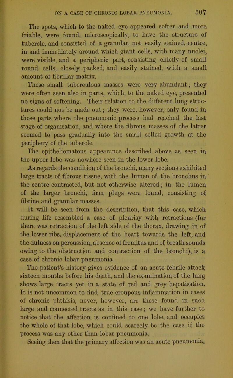 The spots, which to the naked eye appeared softer and more friable, were found, microscopically, to have the structure of tubercle, and consisted of a granular, not easily stained, centre, in and immediately around which giant cells, with many nuclei, were visible, and a peripheric part, consisting chiefly of small round cells, closely packed, and easily stained, with a small amount of fibrillar matrix. These small tuberculous masses were very abundant; they were often seen also in parts, which, to the naked eye, presented no signs of softening. Their relation to the different lung struc- tures could not be made out; they were, however, only found in those parts where the pneumonic process had reached the last stage of organisation, and where the fibrous masses of the latter seemed to pass gradually into the small celled growth at the periphery of the tubercle. The epitheliomatous appearance described above as seen in the upper lobe was nowhere seen in the lower lobe. As regards the condition of the bronchi, many sections exhibited large tracts of fibrous tissue, with the lumen of the bronchus in the centre contracted, but not otherwise altered; in the lumen of the larger bronchi, firm plugs were found, consisting of fibrine and granular masses. It will be seen from the description, that this case, which during life resembled a case of pleurisy with retractions (for there was retraction of the left side of the thorax, drawing in of the lower ribs, displacement of the heart towards the left, and the dulness on percussion, absence of fremitus and of breath sounds owing to the obstruction and contraction of the bronchi), is a case of chronic lobar pneumonia. The patient’s history gives evidence of an acute febrile attack sixteen months before his death, and the examination of the lung shows large tracts yet in a state of red and grey hepatisation. It is not uncommon to find true croupous inflammation in cases of chronic phthisis, never, however, are these found in such large and connected tracts as in this case; we have further to notice that the affection is confined to one lobe, and occupies the whole of that lobe, which could scarcely be the case if the process was any other than lobar pneumonia. Seeing then that the primary affection was an acute pneumonia.