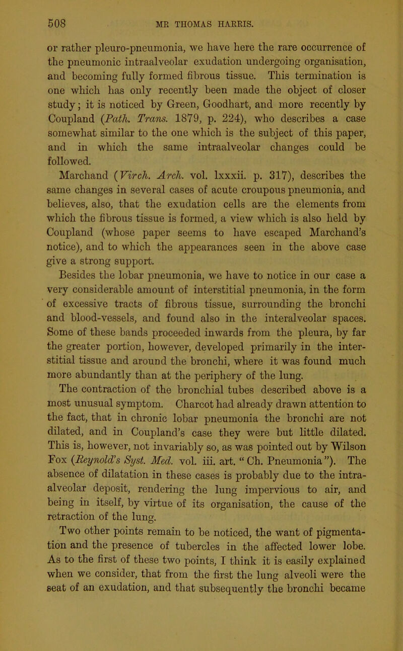 or rather pleuro-pneumonia, we have here the rare occurrence of the pneumonic intraalveolar exudation undergoing organisation, and becoming fully formed fibrous tissue. This termination is one which has only recently been made the object of closer study; it is noticed by Green, Goodhart, and more recently by Coupland {Path. Trans. 1879, p. 224), who describes a case somewhat similar to the one which is the subject of this paper, and in which the same intraalveolar changes could be followed. Marchand (Virch. Arch. vol. lxxxii. p. 317), describes the same changes in several cases of acute croupous pneumonia, and believes, also, that the exudation cells are the elements from which the fibrous tissue is formed, a view which is also held by Coupland (whose paper seems to have escaped Marchand’s notice), and to which the appearances seen in the above case give a strong support. Besides the lobar pneumonia, we have to notice in our case a very considerable amount of interstitial pneumonia, in the form of excessive tracts of fibrous tissue, surrounding the bronchi and blood-vessels, and found also in the interalveolar spaces. Some of these bands proceeded inwards from the pleura, by far the greater portion, however, developed primarily in the inter- stitial tissue and around the bronchi, where it was found much more abundantly than at the periphery of the lung. The contraction of the bronchial tubes described above is a most unusual symptom. Charcot had already drawn attention to the fact, that in chronic lobar pneumonia the bronchi are not dilated, and in Coupland’s case they were but little dilated. This is, however, not invariably so, as was pointed out by Wilson Fox {Reynold’s Syst. Med. vol. iii. art. “Ch. Pneumonia”). The absence of dilatation in these cases is probably due to the intra- alveolar deposit, rendering the lung impervious to air, and being in itself, by virtue of its organisation, the cause of the retraction of the lung. Two other points remain to be noticed, the want of pigmenta- tion and the presence of tubercles in the affected lower lobe. As to the first of these two points, I think it is easily explained when we consider, that from the first the lung alveoli were the seat of an exudation, and that subsequently the bronchi became