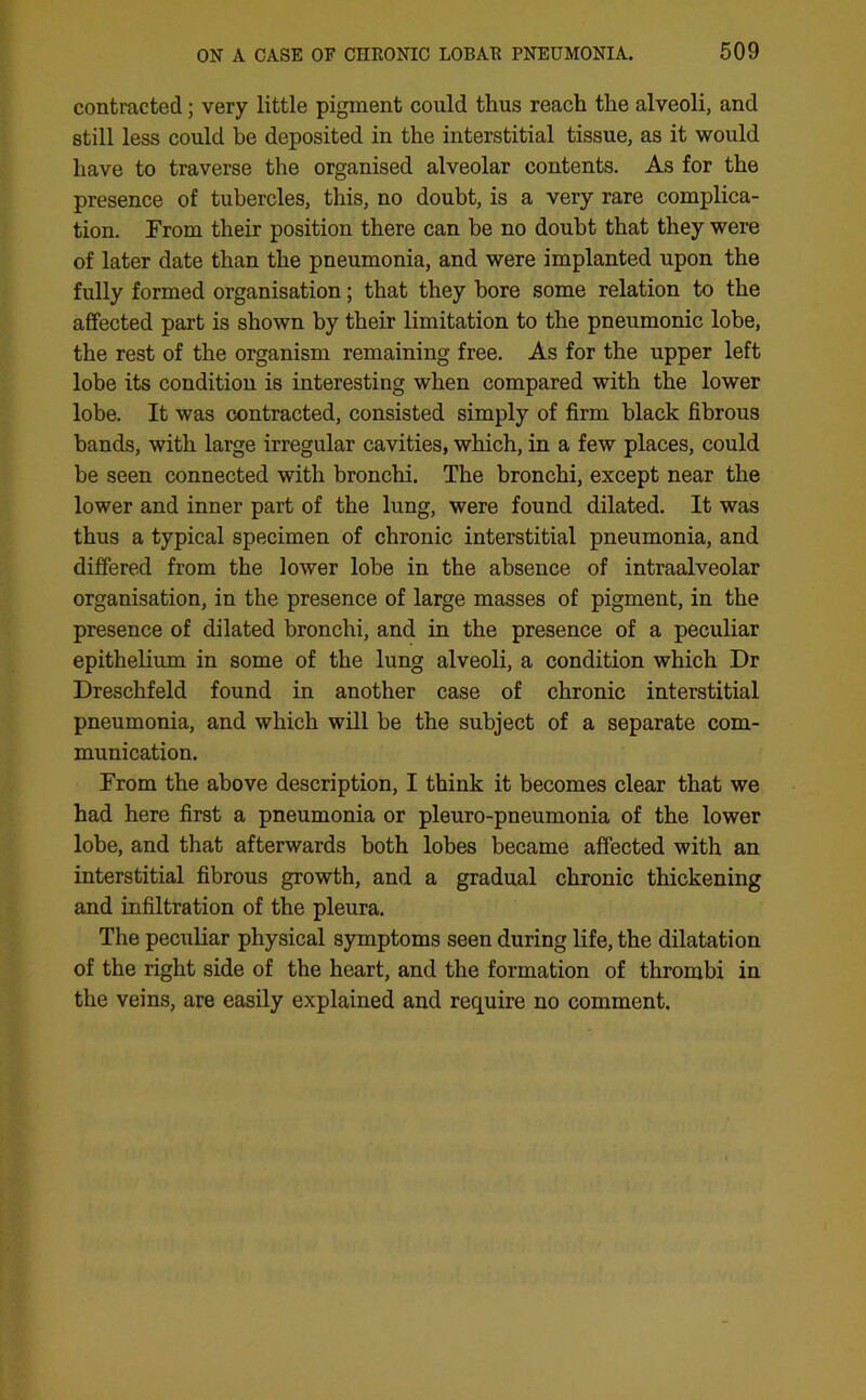 contracted; very little pigment could thus reach the alveoli, and still less could be deposited in the interstitial tissue, as it would have to traverse the organised alveolar contents. As for the presence of tubercles, this, no doubt, is a very rare complica- tion. From their position there can be no doubt that they were of later date than the pneumonia, and were implanted upon the fully formed organisation; that they bore some relation to the affected part is shown by their limitation to the pneumonic lobe, the rest of the organism remaining free. As for the upper left lobe its condition is interesting when compared with the lower lobe. It was contracted, consisted simply of firm black fibrous bands, with large irregular cavities, which, in a few places, could be seen connected with bronchi. The bronchi, except near the lower and inner part of the lung, were found dilated. It was thus a typical specimen of chronic interstitial pneumonia, and differed from the lower lobe in the absence of intraalveolar organisation, in the presence of large masses of pigment, in the presence of dilated bronchi, and in the presence of a peculiar epithelium in some of the lung alveoli, a condition which Dr Dreschfeld found in another case of chronic interstitial pneumonia, and which will be the subject of a separate com- munication. From the above description, I think it becomes clear that we had here first a pneumonia or pleuro-pneumonia of the lower lobe, and that afterwards both lobes became affected with an interstitial fibrous growth, and a gradual chronic thickening and infiltration of the pleura. The peculiar physical symptoms seen during life, the dilatation of the right side of the heart, and the formation of thrombi in the veins, are easily explained and require no comment.