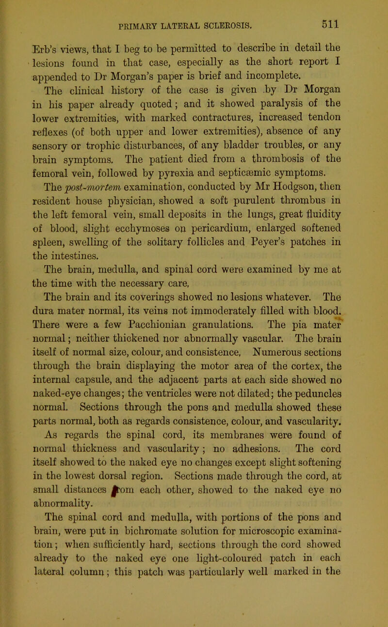 Erb’s views, that I beg to be permitted to describe in detail the lesions found in that case, especially as the short report I appended to Dr Morgan’s paper is brief and incomplete. The clinical history of the case is given by Dr Morgan in his paper already quoted ; and it showed paralysis of the lower extremities, with marked contractures, increased tendon reflexes (of both upper and lower extremities), absence of any sensory or trophic disturbances, of any bladder troubles, or any brain symptoms. The patient died from a thrombosis of the femoral vein, followed by pyrexia and septicemic symptoms. The post-mortem examination, conducted by Mr Hodgson, then resident house physician, showed a soft purulent thrombus in the left femoral vein, small deposits in the lungs, great fluidity of blood, slight ecchymoses on pericardium, enlarged softened spleen, swelling of the solitary follicles and Peyer’s patches in the intestines. The brain, medulla, and spinal cord were examined by me at the time with the necessary care, The brain and its coverings showed no lesions whatever. The dura mater normal, its veins not immoderately filled with blood. There were a few Pacchionian granulations. The pia mater normal; neither thickened nor abnormally vascular. The brain itself of normal size, colour, and consistence, Numerous sections through the brain displaying the motor area of the cortex, the internal capsule, and the adjacent parts at each side showed no naked-eye changes; the ventricles were not dilated; the peduncles normal. Sections through the pons and medulla showed these parts normal, both as regards consistence, colour, and vascularity. As regards the spinal cord, its membranes were found of normal thickness and vascularity; no adhesions. The cord itself showed to the naked eye no changes except slight softening in the lowest dorsal region. Sections made through the cord, at small distances Jtom each other, showed to the naked eye no abnormality. The spinal cord and medulla, with portions of the pons and brain, were put in bichromate solution for microscopic examina- tion ; when sufficiently hard, sections through the cord showed already to the naked eye one light-coloured patch in each lateral column; this patch was particularly well marked in the