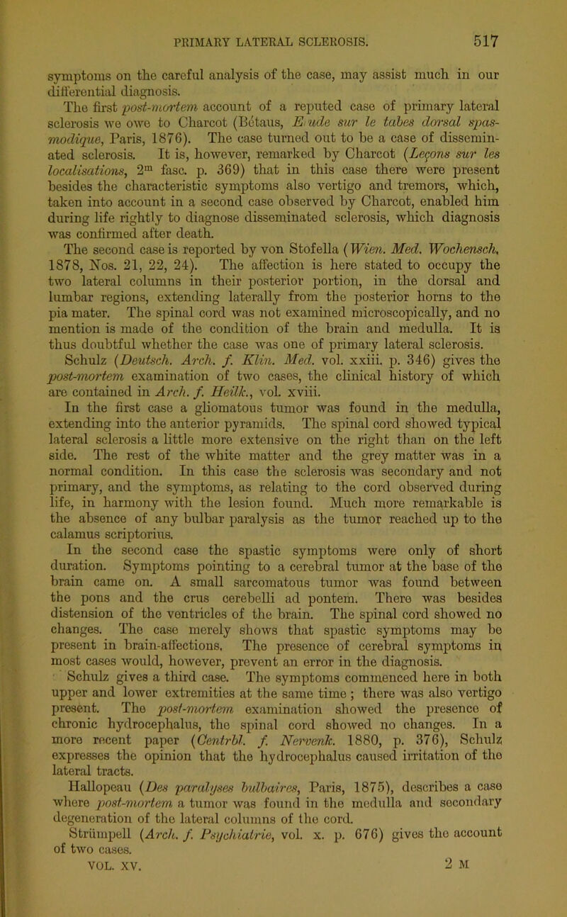 symptoms on the careful analysis of the case, may assist much in our differential diagnosis. The first post-mortem account of a reputed case of primary lateral sclerosis we owe to Charcot (Betaus, E ude sur le tabes dorsal spas- modique, Paris, 1876). The case turned out to he a case of dissemin- ated sclerosis. It is, however, remarked by Charcot (Lemons sur les localisations, 2m fasc. p. 369) that in this case there were present besides the characteristic symptoms also vertigo and tremors, which, taken into account in a second case observed by Charcot, enabled him during life rightly to diagnose disseminated sclerosis, which diagnosis was confirmed after death. The second case is reported by von Stofella (Wien. Med. Wochensch, 1878, Nos. 21, 22, 24). The affection is here stated to occupy the two lateral columns in their posterior portion, in the dorsal and lumbar regions, extending laterally from the posterior horns to the pia mater. The spinal cord was not examined microscopically, and no mention is made of the condition of the brain and medulla. It is thus doubtful whether the case was one of primary lateral sclerosis. Schulz (Deutsch. Arch. f. Klin. Med. vol. xxiii. p. 346) gives the post-mortem examination of two cases, the clinical history of which are contained in Arch. f. Heilk., vol. xviii. In the first case a gliomatous tumor was found in the medulla, extending into the anterior pyramids. The spinal cord showed typical lateral sclerosis a little more extensive on the right than on the left side. The rest of the white matter and the grey matter was in a normal condition. In this case the sclerosis was secondary and not primary, and the symptoms, as relating to the cord observed during life, in harmony with the lesion found. Much more remarkable is the absence of any bulbar paralysis as the tumor reached up to the calamus scriptorius. In the second case the spastic symptoms were only of short duration. Symptoms pointing to a cerebral tumor at the base of the brain came on. A small sarcomatous tumor was found between the pons and the crus cerebelli ad pontem, There was besides distension of the ventricles of the brain. The spinal cord showed no changes. The case merely shows that spastic symptoms may bo present in brain-affections. The presence of cerebral symptoms in most cases would, however, prevent an error in the diagnosis. Schulz gives a third case. The symptoms commenced here in both upper and lower extremities at the same time ; there was also vertigo present. Tho post-mortem examination showed the presence of chronic hydrocephalus, the spinal cord showed no changes. In a more recent paper (Qentrbl. f. Nervenk. 1880, p. 376), Schulz expresses the opinion that the hydrocephalus caused irritation of the lateral tracts. Hallopeau (Des paralyses bulbaires, Paris, 1875), describes a case where post-mortem a tumor was found in the medulla and secondary degeneration of the lateral columns of the cord. Striimpell (Arch. f. Psychiatrie, vol. x. p. 676) gives tho account of two cases. VOL. XV. 2 M