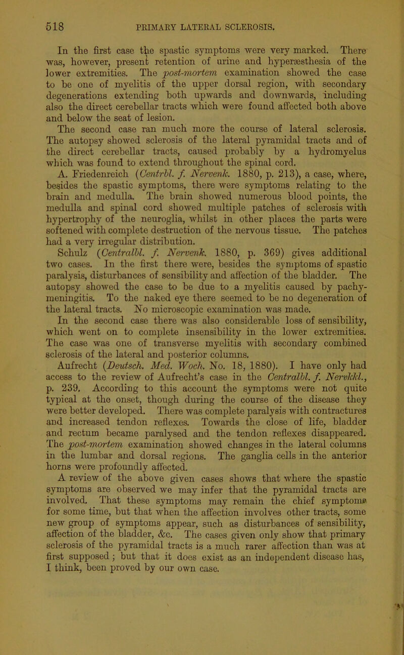 In the first case the spastic symptoms were very marked. There was, however, present retention of urine and hyperesthesia of the lower extremities. The post-mortem examination showed the case to he one of myelitis of the upper dorsal region, with secondary degenerations extending both upwards and downwards, including also the direct cerebellar tracts which were found affected both above and below the seat of lesion. The second case ran much more the course of lateral sclerosis. The autopsy showed sclerosis of the lateral pyramidal tracts and of the direct cerebellar tracts, caused probably by a hydromyelus which was found to extend throughout the spinal cord. A. Friedenreich (Centrbl. f Nervenk. 1880, p. 213), a case, where, besides the spastic symptoms, there were symptoms relating to the brain and medulla. The brain showed numerous blood points, the medulla and spinal cord showed multiple patches of sclerosis with hypertrophy of the neuroglia, whilst in other places the parts were softened with complete destruction of the nervous tissue. The patches had a very irregular distribution. Schulz (Centralbl. f. Nervenk. 1880, p. 369) gives additional two cases. In the first there were, besides the symptoms of spastic paralysis, disturbances of sensibility and affection of the bladder. The autopsy showed the case to be due to a myelitis caused by pachy- meningitis. To the naked eye there seemed to be no degeneration of the lateral tracts. No microscopic examination was made. In the second case there was also considerable loss of sensibility, which went on to complete insensibility in the lower extremities. The case was one of transverse myelitis with secondary combined sclerosis of the lateral and posterior columns. Aufrecht (Deutsch. Med. Woch. No. 18, 1880). I have only had access to the review of Aufrecht’s case in the Centralbl. f. Nervkkl., p. 239, According to this account the symptoms were not quite typical at the onset, though during the course of the disease they were better developed. There was complete paralysis with contractures aDd increased tendon reflexes. Towards the close of life, bladder and rectum became paralysed and the tendon reflexes disappeared. The post-mortem examination showed changes in the lateral columns in the lumbar and dorsal regions. The ganglia cells in the anterior horns were profoundly affected. A review of the above given cases shows that where the spastic symptoms are observed we may infer that the pyramidal tracts are involved. That these symptoms may remain the chief symptom? for some time, but that when the affection involves other tracts, some new group of symptoms appear, such as disturbances of sensibility, affection of the bladder, &c. The cases given only show that primary sclerosis of the pyramidal tracts is a much rarer affection than was at first supposed; but that it does exist as an independent disease has, I think, been proved by our own case.