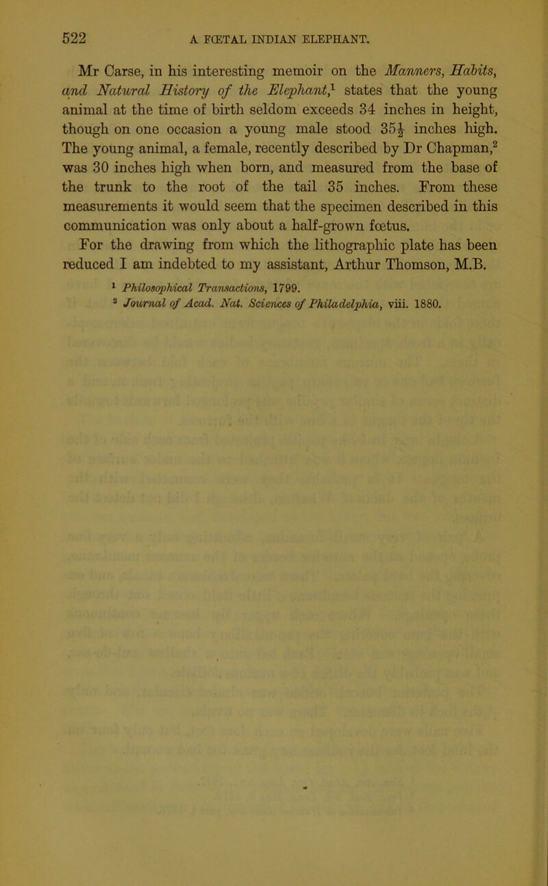 Mr Carse, in his interesting memoir on the Manners, Habits, and Natural History of the Elephant} states that the young animal at the time of birth seldom exceeds 34 inches in height, though on one occasion a young male stood 35| inches high. The young animal, a female, recently described by Dr Chapman,2 was 30 inches high when born, and measured from the base of the trunk to the root of the tail 35 inches. From these measurements it would seem that the specimen described in this communication was only about a half-grown foetus. For the drawing from which the lithographic plate has been reduced I am indebted to my assistant, Arthur Thomson, M.B. 1 Philosophical Transactions, 1799. 2 Journal of Acad. Nat. Sciences of Philadelphia, viii. 1880.