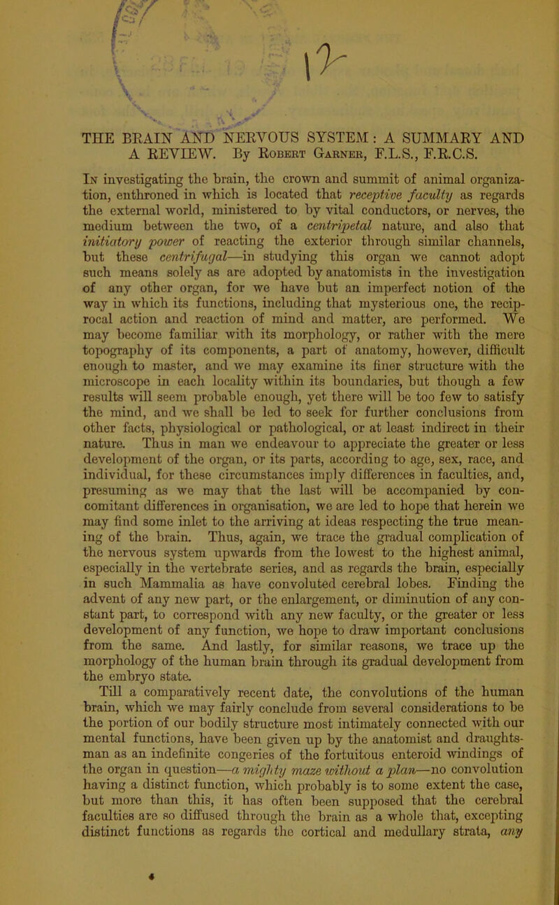 ' THE BRAIN AND NERVOUS SYSTEM : A SUMMARY AND A REVIEW. By Robert Garner, F.L.S., F.R.C.S. In investigating the brain, the crown and summit of animal organiza- tion, enthroned in which is located that receptive faculty as regards the external world, ministered to by vital conductors, or nerves, the medium between the two, of a centripetal nature, and also that initiatory power of reacting the exterior through similar channels, but these centrifugal—in studying this organ we cannot adopt such means solely as are adopted by anatomists in the investigation of any other organ, for we have but an imperfect notion of the way in which its functions, including that mysterious one, the recip- rocal action and reaction of mind and matter, are performed. We may become familiar with its morphology, or rather with the mere topography of its components, a part of anatomy, however, difficult enough to master, and we may examine its finer structure with the microscope in each locality within its boundaries, but though a few results will seem probable enough, yet there will be too few to satisfy the mind, and we shall be led to seek for further conclusions from other facts, physiological or pathological, or at least indirect in their nature. Thus in man we endeavour to appreciate the greater or less development of the organ, or its parts, according to age, sex, race, and individual, for these circumstances imply differences in faculties, and, presuming as we may that the last will be accompanied by con- comitant differences in organisation, we are led to hope that herein we may find some inlet to the arriving at ideas respecting the true mean- ing of the brain. Thus, again, we trace the gradual complication of the nervous system upwards from the lowest to the highest animal, especially in the vertebrate series, and as regards the brain, especially in such Mammalia as have convoluted cerebral lobes. Finding the advent of any new part, or the enlargement, or diminution of any con- stant part, to correspond with any new faculty, or the greater or less development of any function, we hope to draw important conclusions from the same. And lastly, for similar reasons, we trace up the morphology of the human brain through its gradual development from the embryo state. Till a comparatively recent date, the convolutions of the human brain, which we may fairly conclude from several considerations to be the portion of our bodily structure most intimately connected with our mental functions, have been given up by the anatomist and draughts- man as an indefinite congeries of the fortuitous enteroid windings of the organ in question—a mighty maze without apian—no convolution having a distinct function, which probably is to some extent the case, but more than this, it has often been supposed that the cerebral faculties are so diffused through the brain as a whole that, excepting distinct functions as regards the cortical and medullary strata, any «