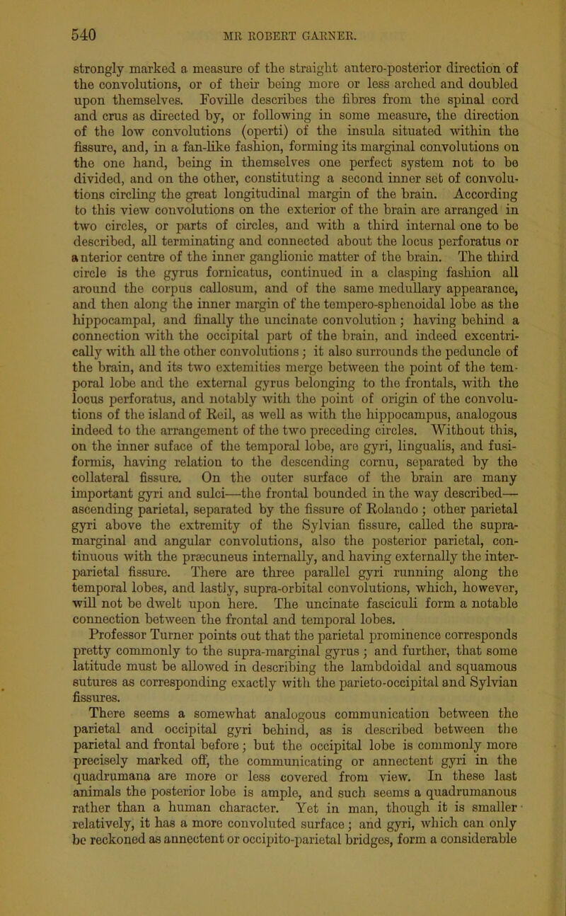 strongly marked a measure of the straight antero-posterior direction of the convolutions, or of them being more or less arched and doubled upon themselves. Foville describes the fibres from the spinal cord and crus as directed by, or following in some measure, the direction of the low convolutions (operti) of the insula situated within the fissure, and, in a fan-like fashion, forming its marginal convolutions on the one hand, being in themselves one perfect system not to be divided, and on the other, constituting a second inner set of convolu- tions circling the great longitudinal margin of the brain. According to this view convolutions on the exterior of the brain are arranged in two circles, or parts of circles, and with a third internal one to be described, all terminating and connected about the locus perforatus or anterior centre of the inner ganglionic matter of the brain. The third circle is the gyrus fornicatus, continued in a clasping fashion all around the corpus callosum, and of the same medullary appearance, and then along the inner margin of the tempero-sphenoidal lobe as the hippocampal, and finally the uncinate convolution; having behind a connection with the occipital part of the brain, and indeed excentri- cally with all the other convolutions; it also surrounds the peduncle of the brain, and its two extend ties merge between the point of the tem- poral lobe and the external gyrus belonging to the frontals, with the locus perforatus, and notably with the point of origin of the convolu- tions of the island of Reil, as well as with the hippocampus, analogous indeed to the arrangement of the two preceding circles. Without this, on the inner suface of the temporal lobe, are gyri, lingualis, and fusi- formis, having relation to the descending cornu, separated by the collateral fissure. On the outer surface of the brain are many important gyri and sulci—the frontal bounded in the way described- ascending parietal, separated by the fissure of Rolando ; other parietal gyri above the extremity of the Sylvian fissure, called the supra- marginal and angular convolutions, also the posterior parietal, con- tinuous with the praecuneus internally, and having externally the inter- parietal fissure. There are three parallel gyri running along the temporal lobes, and lastly, supra-orbital convolutions, which, however, will not be dwelt upon here. The uncinate fasciculi form a notable connection between the frontal and temporal lobes. Professor Turner points out that the parietal prominence corresponds pretty commonly to the supra-marginal gyrus ; and further, that some latitude must be allowed in describing the lambdoidal and squamous sutures as corresponding exactly with the parieto-occipital and Sylvian fissures. There seems a somewhat analogous communication between the parietal and occipital gyri behind, as is described between the parietal and frontal before; but the occipital lobe is commonly more precisely marked off, the communicating or annectent gyri in the quadrumana are more or less covered from view. In these last animals the posterior lobe is ample, and such seems a quadrumanous rather than a human character. Yet in man, though it is smaller relatively, it has a more convoluted surface; and gyri, which can only be reckoned as annectent or occipito-parietal bridges, form a considerable