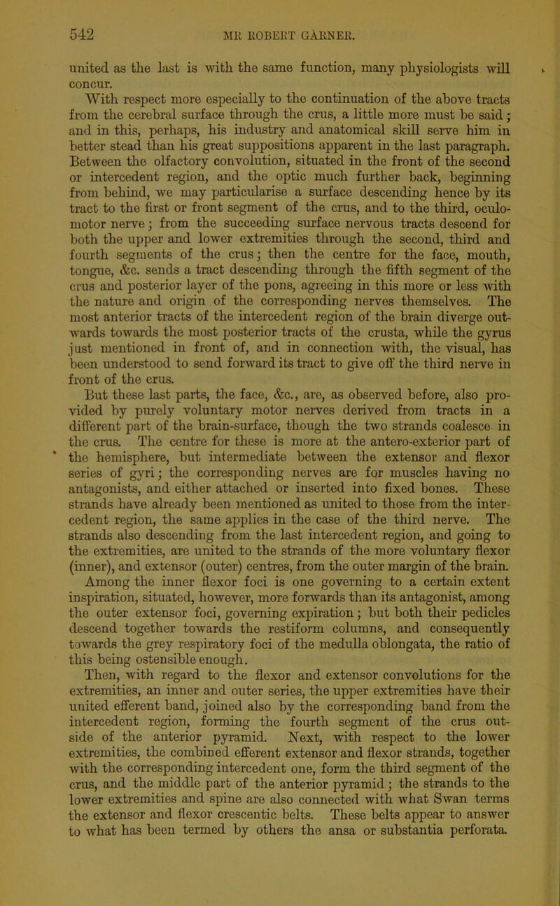 united as the last is with the same function, many physiologists will concur. With respect more especially to the continuation of the above tracts from the cerebral surface through the crus, a little more must be said; and in this, perhaps, his industry and anatomical skill serve him in better stead than his great suppositions apparent in the last paragraph. Between the olfactory convolution, situated in the front of the second or intercedent region, and the optic much further back, beginning from behind, we may particularise a surface descending hence by its tract to the first or front segment of the crus, and to the third, oculo- motor nerve; from the succeeding surface nervous tracts descend for both the upper and lower extremities through the second, third and fourth segments of the crus; then the centre for the face, mouth, tongue, &c. sends a tract descending through the fifth segment of the crus and posterior layer of the pons, agreeing in this more or less with the nature and origin of the corresponding nerves themselves. The most anterior tracts of the intercedent region of the brain diverge out- wards towards the most posterior tracts of the crusta, while the gyrus just mentioned in front of, and in connection with, the visual, has been understood to send forward its tract to give off the third nerve in front of the crus. But these last parts, the face, &c., are, as observed before, also pro- vided by purely voluntary motor nerves derived from tracts in a different part of the brain-surface, though the two strands coalesce in the crus. The centre for these is more at the antero-exterior part of the hemisphere, but intermediate between the extensor and flexor series of gyri; the corresponding nerves are for muscles having no antagonists, and either attached or inserted into fixed bones. These strands have already been mentioned as united to those from the inter- cedent region, the same applies in the case of the third nerve. The strands also descending from the last intercedent region, and going to the extremities, are united to the strands of the more voluntary flexor (inner), and extensor (outer) centres, from the outer margin of the brain. Among the inner flexor foci is one governing to a certain extent inspiration, situated, however, more forwards than its antagonist, among the outer extensor foci, governing expiration; but both their pedicles descend together towards the restiform columns, and consequently towards the grey respiratory foci of the medulla oblongata, the ratio of this being ostensible enough. Then, with regard to the flexor and extensor convolutions for the extremities, an inner and outer series, the upper extremities have their united efferent band, joined also by the corresponding band from the intercedent region, forming the fourth segment of the crus out- side of the anterior pyramid. Next, with respect to the lower extremities, the combined efferent extensor and flexor strands, together with the corresponding intercedent one, form the third segment of the crus, and the middle part of the anterior pyramid; the strands to the lower extremities and spine are also connected with what Swan terms the extensor and flexor crescentic belts. These belts appear to answer to what has been termed by others the ansa or substantia perforata.