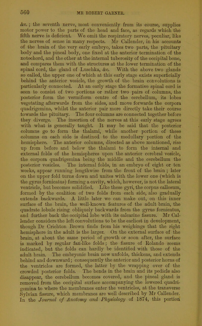 &c.; the seventh nerve, most conveniently from its course, supplies motor power to the parts of the head and face, as regards which the fifth nerve is deficient. We omit the respiratory nerves, peculiar, like the nerves of sense in many respects. Mr Callender, in his accounts of the brain of the very early embryo, takes two parts, the pituitary body and the pineal body, one fixed at the anterior termination of the notochord, and the other at the internal tuberosity of the occipital bone, and compares them with the structures at the lower termination of the spinal cord, the gland of Lusclika, &c. With the above two glands so called, the upper one of which at this early stage exists superficially behind the anterior vesicle, the growth of the brain convolutions is particularly connected. At an early stage the formative spinal cord is seen to consist of two portions or rather two pairs of columns, the posterior form the vermiform centre of the cerebellum, its lobes vegetating afterwards from the sides, and move forwards the corpora quadrigeinina, whilst the anterior pair more directly take their course towards the pituitary. The four columns are connected together before they diverge. The insertion of the nerves at this early stage agrees with what is generally taught. It may be said that the posterior columns go to form the thalami, while another portion of these columns on each side is destined to the medullary portion of the hemisphere. The anterior columns, directed as above mentioned, rise up from before and below the thalami to form the internal and external folds of the hemispheres upon the anterior cerebral vesicle, the corpora quadrigeinina being the middle and the cerebellum the posterior vesicles. The internal folds, in an embryo of eight or ten weeks, appear running lengthwise from the front of the brain; later on the upper fold turns down and unites with the lower one (which is the gyrus fornicatus) forming a cavity, which, however, is not the lateral ventricle, but becomes solidified. Like these gyri, the corpus callosum, formed by the coalition of two folds from each side, also gradually extends backwards. A little later we can make out, on this inner surface of the brain, the well-known features of the adult brain, the quadrate lobule rising obliquely backwards from the gyrus fornicatus, and further back the occipital lobe with its calcarine fissure. Mr Cal- lender considers the left convolutions to be the earliest in development, though Dr Crichton Brown finds from his weighings that the right hemisphere in the adult is the larger. On the external surface of the brain, at about the same period of growth or soon after, the surface is marked by regular fan-like folds; the fissure of Rolando seems indicated, but the folds can hardly be identified with those of the adult brain. The embryonic brain now unfolds, thickens, and extends behind and downward; consequently the anterior and posterior horns of the ventricles are formed, the latter by the wrapping over of the crowded posterior folds. The bends in the brain and its pedicle also disappear, the cerebellum becomes covered, and the pineal gland is removed from the occipital surface accompanying the lowered quadri- gemina to where the membranes enter the ventricles, at the transverse Sylvian fissure, which membranes are well described by Mr Callender. In the Journal of Anatomy and Physiology of 1874, this portion