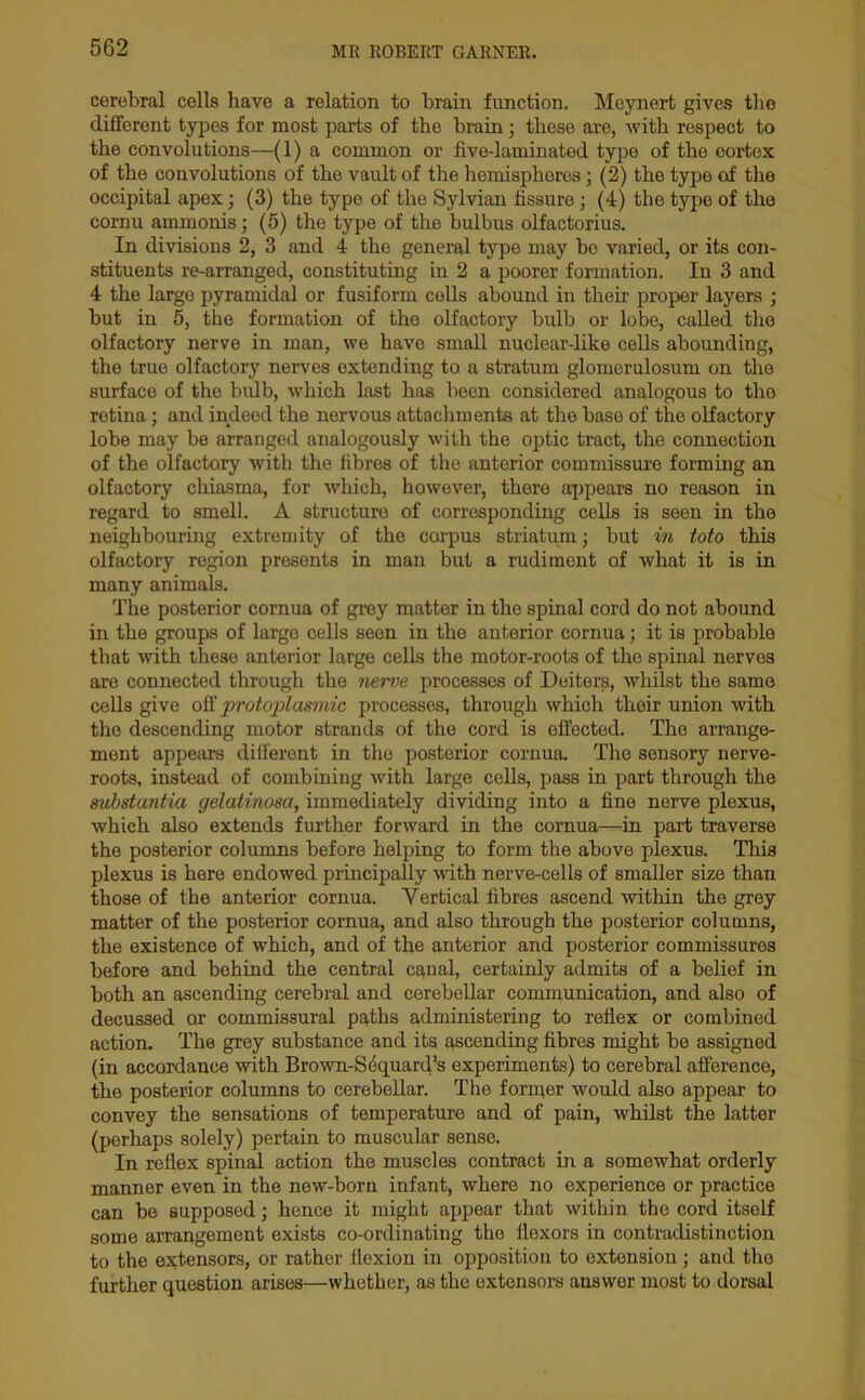 cerebral cells have a relation to brain function. Meynert gives the different types for most parts of the brain; these are, with respect to the convolutions—(1) a common or five-laminatod type of the cortex of the convolutions of the vault of the hemispheres; (2) the type of the occipital apex; (3) the type of the Sylvian fissure; (4) the type of the cornu ammonis; (5) the type of the bulbus olfactorius. In divisions 2, 3 and 4 the general type may bo varied, or its con- stituents re-arranged, constituting in 2 a poorer formation. In 3 and 4 the large pyramidal or fusiform cells abound in their proper layers ; but in 5, the formation of the olfactory bulb or lobe, called the olfactory nerve in man, we have small nuclear-like cells abounding, the true olfactory nerves extending to a stratum glomerulosum on the surface of the bulb, which last has been considered analogous to tho retina; and indeed the nervous attachments at tho base of the olfactory lobe may be arranged analogously with the optic tract, the connection of the olfactory with the fibres of the anterior commissure forming an olfactory chiasma, for which, however, there appears no reason in regard to smell. A structure of corresponding cells is seen in the neighbouring extremity of the carpus striatum; but in toto this olfactory region presents in man but a rudiment of what it is in many animals. The posterior cornua of grey matter in the spinal cord do not abound in the groups of large cells seen in the anterior cornua; it is probable that with these anterior large cells the motor-roots of the spinal nerves are connected through the nerve processes of Deiters, whilst the same cells give off ■protoplasmic processes, through which their union with the descending motor strands of the cord is effected. The arrange- ment appears different in the posterior cornua. The sensory nerve- roots, instead of combining with large cells, pass in part through the substantia gelatinosa, immediately dividing into a fine nerve plexus, which also extends further forward in the cornua—in part traverse the posterior columns before helping to form the above plexus. This plexus is here endowed principally with nerve-cells of smaller size than those of the anterior cornua. Vertical fibres ascend within the grey matter of the posterior cornua, and also through the posterior columns, the existence of which, and of the anterior and posterior commissures before and behind the central canal, certainly admits of a belief in both an ascending cerebral and cerebellar communication, and also of decussed or commissural paths administering to reflex or combined action. The grey substance and its ascending fibres might be assigned (in accordance with Brown-S6quard’s experiments) to cerebral afferenco, the posterior columns to cerebellar. The former would also appear to convey the sensations of temperature and of pain, whilst the latter (perhaps solely) pertain to muscular sense. In reflex spinal action the muscles contract in a somewhat orderly manner even in the new-born infant, where no experience or practice can be supposed; hence it might appear that within the cord itself some arrangement exists co-ordinating the flexors in contradistinction to the extensors, or rather flexion in opposition to extension ; and tho further question arises—whether, as the extensors answer most to dorsal