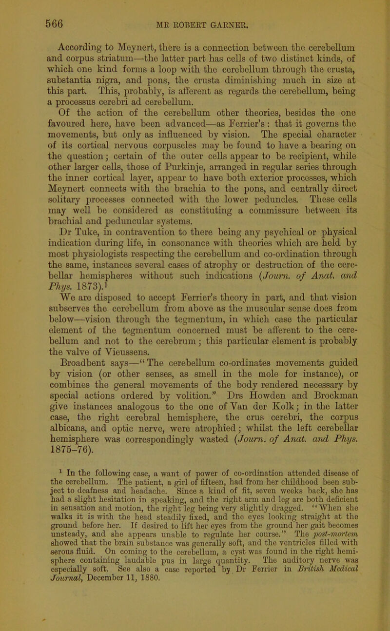 According to Meynert, there is a connection between the cerebellum and corpus striatum—the latter part has cells of two distinct kinds, of which one kind forms a loop with the cerebellum through the crusta, substantia nigra, and pons, the crusta diminishing much in size at this part. This, probably, is afferent as regards the cerebellum, being a processus cerebri ad cerebellum. Of the action of the cerebellum other theories, besides the one favoured here, have been advanced—as Ferrier’s : that it governs the movements, but only as influenced by vision. The special character of its cortical nervous corpuscles may be found to have a bearing on the question; certain of the outer cells appear to be recipient, while other larger cells, those of Purkinje, arranged in regular series through the inner cortical layer, appear to have both exterior processes, which Meynert connects with the brachia to the pons, and centrally direct solitary processes connected with the lower peduncles. These cells may well be considered as constituting a commissure between its brachial and peduncular systems. Dr Tuke, in contravention to there being any psychical or physical indication during life, in consonance with theories which are held by most physiologists respecting the cerebellum and co-ordination through the same, instances several cases of atrophy or destruction of the cere- bellar hemispheres without such indications (Joum. of Anat. and Phys. 1873).i We are disposed to accept Ferrier’s theory in part, and that vision subserves the cerebellum from above as the muscular sense does from below—vision through the tegmentum, in which case the particular element of the tegmentum concerned must be afferent to the cere- bellum and not to the cerebrum; this particular element is probably the valve of Yieussens. Broadbent says—“The cerebellum co-ordinates movements guided by vision (or other senses, as smell in the mole for instance), or combines the general movements of the body rendered necessary by special actions ordered by volition.” Drs Howden and Brockman give instances analogous to the one of Van der Kolk; in the latter case, the right cerebral hemisphere, the crus cerebri, the corpus albicans, and optic nerve, were atrophied; whilst the left cerebellar hemisphere was correspondingly wasted (Joum. of Anat. and Phys. 1875-76). 1 In the following case, a want of power of co-ordination attended disease of the cerebellum. The patient, a girl of fifteen, had from her childhood been sub- ject to deafness and headache. Since a kind of fit, seven weeks back, she has had a slight hesitation in speaking, and the right arm and leg are both deficient in sensation and motion, the right leg being very slightly dragged. “When she walks it is with the head steadily fixed, and the eyes looking straight at the ground before her. If desired to lift her eyes from the ground her gait becomes unsteady, and she appears unable to regulate her course.” The post-mortem showed that the brain substance was generally soft, and the ventricles filled with serous fluid. On coming to the cerebellum, a cyst was found in the right hemi- sphere containing laudable pus in large quantity. Tho auditory nerve was especially soft. See also a case reported by Dr Ferrier in British Medical Journal, December 11, 1880.