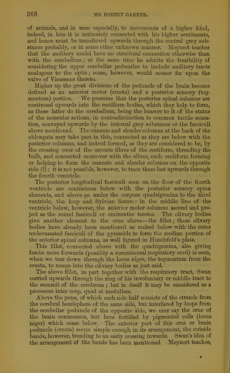 of animals, and in man especially, to movements of a higher kind, indeed, in him it is intimately connected with his higher sentiments, and hence must be transferred upwards through the central grey sub- stance probably, or in some other unknown manner. Meynert teaches that the auditory nuclei have uo structural connection otherwise than with the cerebellum; at the same time he admits the feasibility of considering the upper cerebellar peduncles to include auditory tracts analogous to the optic; some, however, would sooner fix upon the valve of Vieussens thereto. Higher up the great divisions of the peduncle of the brain become defined as an anterior motor (crusta) and a posterior sensory (teg- mentum) portion. We presume that the posterior spinal columns are continued upwards into the restiform bodies, which they help to form, as these latter do the cerebellum, being the bearers to it of the status of the muscular actions, in contradistinction to common tactile sensa- tion, conveyed upwards by the internal grey substance or the fasciculi above mentioned. The cuneate and slender columns at the back of the oblongata may take part in this, connected as they are below with the posterior columns, and indeed formed, as they are considered to be, by the crossing over of the arcuate fibres of the restiform, threading the bulb, and connected moreover with the olives, each restiform forming or helping to form the cuneate and slender columns on the opposite side (V); it is not possible, however, to trace these last upwards through the fourth ventricle. The posterior longitudinal fasciculi seen on the floor of the fourth ventricle are continuous below with the posterior sensory spina elements, and above go under the corpora quadrigemina to the third ventricle, the loop and Sylvian fissure: in the middle line of the ventricle below, however, the anterior motor columns ascend and pro- ject as the round fasciculi or eminentiae teretes. The olivary bodies give another element to the crus above—the fillet; these olivary bodies have already been mentioned as united below with the outer undecussated fasciculi of the pyramids to form the median portion of the anterior spinal columns, as well figured in Hirschfeld’s plate. This fillet, connected above with the quadrigemina, also giving fasciae more forwards (possibly a commissural respiratory cord) is seen, when we tear down through the locus niger, the tegmentum from the crusta, to merge into the olivary bodies as just said. The above fillet, in part together with the respiratory tract, Swan carried upwards through the ring of his involuntary or middle tract to the summit of the cerebrum ; but in itself it may be considered as a processus inter corp. quad et medullam. Above the pons, of which each side half consists of the strands from the cerebral hemisphere of the same side, but interlaced by loops from the cerebellar peduncle of the opposite side, we may say the crus of the brain commences, but here fortified by pigmented cells (locus niger) which cease below. The anterior part of this crus or brain peduncle (crusta) seems simple enough in its arrangement, the outside bands, however, trending to an early crossing inwards. Swan’s idea of the arrangement of the bands has been mentioned. Meynert teaches,