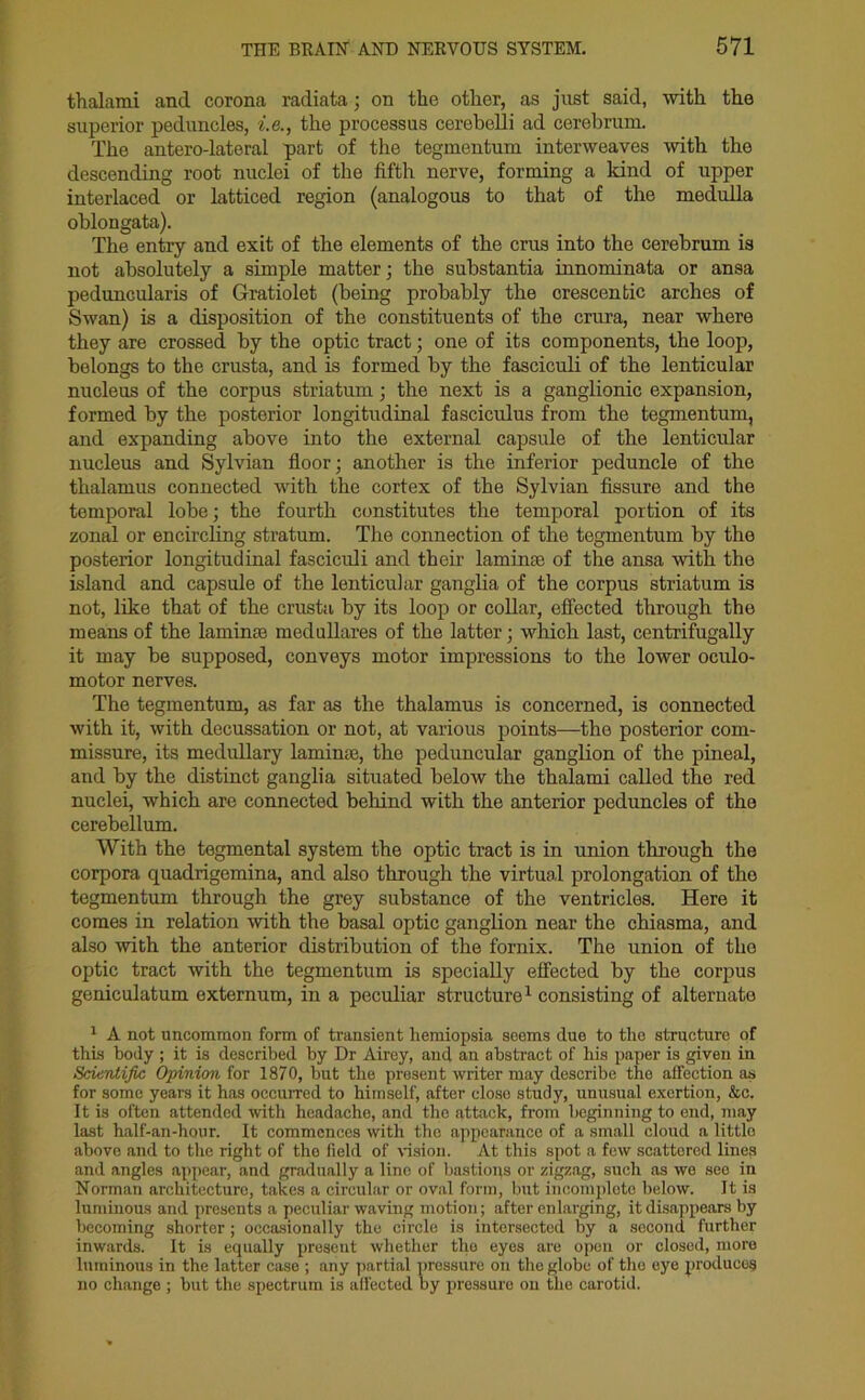 thalami and corona radiata; on the other, as just said, with the superior peduncles, i.e., the processus cerebelli ad cerebrum. The antero-lateral part of the tegmentum interweaves with the descending root nuclei of the fifth nerve, forming a kind of upper interlaced or latticed region (analogous to that of the medulla oblongata). The entry and exit of the elements of the crus into the cerebrum is not absolutely a simple matter; the substantia innominata or ansa peduncularis of Gratiolet (being probably the crescentic arches of Swan) is a disposition of the constituents of the crura, near where they are crossed by the optic tract; one of its components, the loop, belongs to the crusta, and is formed by the fasciculi of the lenticular nucleus of the corpus striatum; the next is a ganglionic expansion, formed by the posterior longitudinal fasciculus from the tegmentum, and expanding above into the external capsule of the lenticular nucleus and Sylvian floor; another is the inferior peduncle of the thalamus connected with the cortex of the Sylvian fissure and the temporal lobe; the fourth constitutes the temporal portion of its zonal or encircling stratum. The connection of the tegmentum by the posterior longitudinal fasciculi and their laminae of the ansa with the island and capsule of the lenticular ganglia of the corpus striatum is not, like that of the crusta by its loop or collar, effected through the means of the laminae medullares of the latter; which last, centrifugally it may be supposed, conveys motor impressions to the lower oculo- motor nerves. The tegmentum, as far as the thalamus is concerned, is connected with it, with decussation or not, at various points—the posterior com- missure, its medullary laminae, the peduncular ganglion of the pineal, and by the distinct ganglia situated below the thalami called the red nuclei, which are connected behind with the anterior peduncles of the cerebellum. With the tegmental system the optic tract is in union through the corpora quadrigemina, and also through the virtual prolongation of tho tegmentum through the grey substance of the ventricles. Here it comes in relation with the basal optic ganglion near the chiasma, and also with the anterior distribution of the fornix. The union of tho optic tract with the tegmentum is specially effected by the corpus geniculatum externum, in a peculiar structure1 consisting of alternate 1 A not uncommon form of transient hemiopsia seems due to the structure of this body ; it is described by Dr Airey, and an abstract of his paper is given in Scientific Opinion for 1870, but the prosent writer may describe the affection as for some years it has occurred to himself, after close study, unusual exertion, &c. It is often attended with headache, and the attack, from beginning to end, may last half-an-hour. It commences with tho appearance of a small cloud a little above and to the right of the field of vision. At this spot a few scattered lines and angles appear, and gradually a line of bastions or zigzag, such as we see in Norman architecture, takes a circular or oval form, but incomplete below. It is luminous and presents a peculiar waving motion; after enlarging, it disappears by becoming shorter ; occasionally the circle is intersected by a second further inwards. It is equally present whether the eyes are open or closed, more luminous in the latter case ; any partial pressure on the globe of tho eye produces no change ; but the spectrum is affected by pressure ou the carotid.