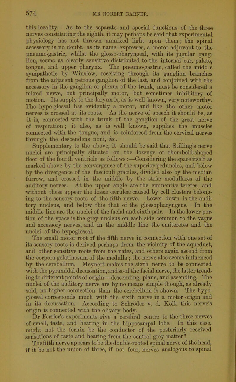 this locality. As to the separate and special functions of the three nerves constituting the eighth, it may perhaps he said that experimental physiology has not thrown unmixed light upon them; the spinal accessory is no doubt, as its name expresses, a motor adjuvant to the pneumo-gastric, whilst the glosso-pharyngeal, with its jugular gang- lion, seems as clearly sensitive distributed to the internal ear, palate, tongue, and upper pharynx. The pneumo-gastric, called the middle sympathetic by Winslow, receiving through its ganglion branches from the adjacent petrous ganglion of the last, and conjoined with the accessory in the ganglion or plexus of the trunk, must be considered a mixed nerve, but principally motor, hut sometimes inhibitory of motion. Its supply to the larynx is, as is well known, very noteworthy. The hypo-glossal has evidently a motor, and like the other motor nerves is crossed at its roots. As the nerve of speech it should be, as it is, connected with the trunk of the ganglion of the great nerve of respiration; it also, as is well known, supplies the muscles connected with the tongue, and is reinforced from the cervical nerves through the descendens noni, &c. Supplementary to the above, it should he said that Stilling’s nerve nuclei are principally situated on the lozenge or rhomboid-shaped iloor of the fourth ventricle as follows:—Considering the space itself as marked above by the convergence of the superior peduncles, and below by the divergence of the fasciculi graciles, divided also by the median furrow, and crossed in the middle by the stria? medullares of the auditory nerves. At the upper angle are the eminentise teretes, and without these appear the fossa? ca?rulea? caused by cell clustors belong- ing to the sensory roots of the fifth nerve. Lower down is the audi- tory nucleus, and below this that of the glossopharyngeus. In the middle line are the nuclei of the facial and sixth pair. In the lower por- tion of the space is the grey nucleus on each side common to the vagus and accessory nerves, and in the middle line the emiteretes and the nuclei of the hypoglossal. The small motor root of the fifth nerve in connection with one set of its sensory roots is derived perhaps from the vicinity of the aqueduct, and other sensitive roots from the nates, and others again ascend from the corpora gelatinosum of the medulla; the nerve also seems influenced by the cerebellum. Meynert makes the sixth nerve to be connected with the pyramidal decussation, and so of the facial nerve, the latter trend- ing to different points of origin—descending, plane, and ascending. The nuclei of the auditory nerve are by no means simple though, as already said, no higher connection than the cerebellum is shown. The hypo- glossal corresponds much with the sixth nerve in a motor origin and in its decussation. According to Schroder v. d. Kolk this nerve’s origin is connected with the olivary body. Dr Furrier’s experiments give a cerebral centre to the three nerves of smell, taste, and hearing in the hippocampal lobe. In this case, might not the fornix be the conductor of the posteriorly received sensations of taste and hearing from the central grey matter ? The fifth nerve appears to he the double-rooted spinal nerve of the head, if it he not the union of three, if not four, nerves analogous to spinal